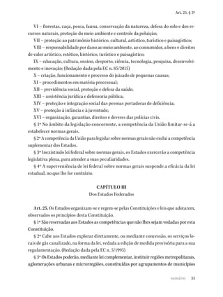 35
Art. 25, § 3º
VI – florestas, caça, pesca, fauna, conservação da natureza, defesa do solo e dos re-
cursos naturais, proteção do meio ambiente e controle da poluição;
VII – proteção ao patrimônio histórico, cultural, artístico, turístico e paisagístico;
VIII – responsabilidade por dano ao meio ambiente, ao consumidor, a bens e direitos
de valor artístico, estético, histórico, turístico e paisagístico;
IX – educação, cultura, ensino, desporto, ciência, tecnologia, pesquisa, desenvolvi-
mento e inovação; (Redação dada pela EC n. 85/2015)
X – criação, funcionamento e processo do juizado de pequenas causas;
XI – procedimentos em matéria processual;
XII – previdência social, proteção e defesa da saúde;
XIII – assistência jurídica e defensoria pública;
XIV – proteção e integração social das pessoas portadoras de deficiência;
XV – proteção à infância e à juventude;
XVI – organização, garantias, direitos e deveres das polícias civis.
§ 1º No âmbito da legislação concorrente, a competência da União limitar-se-á a
estabelecer normas gerais.
§ 2º A competência da União para legislar sobre normas gerais não exclui a competência
suplementar dos Estados.
§ 3º Inexistindo lei federal sobre normas gerais, os Estados exercerão a competência
legislativa plena, para atender a suas peculiaridades.
§ 4º A superveniência de lei federal sobre normas gerais suspende a eficácia da lei
estadual, no que lhe for contrário.
CAPÍTULO III
Dos Estados Federados
Art. 25. Os Estados organizam-se e regem-se pelas Constituições e leis que adotarem,
observados os princípios desta Constituição.
§ 1º São reservadas aos Estados as competências que não lhes sejam vedadas por esta
Constituição.
§ 2º Cabe aos Estados explorar diretamente, ou mediante concessão, os serviços lo-
cais de gás canalizado, na forma da lei, vedada a edição de medida provisória para a sua
regulamentação. (Redação dada pela EC n. 5/1995)
§ 3º Os Estados poderão, mediante lei complementar, instituir regiões metropolitanas,
aglomerações urbanas e microrregiões, constituídas por agrupamentos de municípios
sumário
 