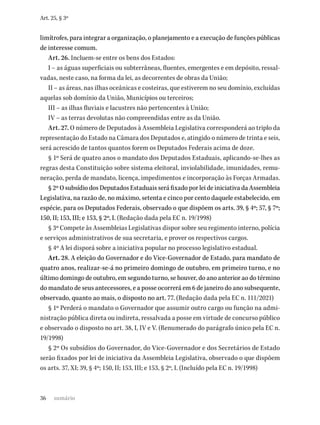 36
Art. 25, § 3º
limítrofes, para integrar a organização, o planejamento e a execução de funções públicas
de interesse comum.
Art. 26. Incluem-se entre os bens dos Estados:
I – as águas superficiais ou subterrâneas, fluentes, emergentes e em depósito, ressal-
vadas, neste caso, na forma da lei, as decorrentes de obras da União;
II – as áreas, nas ilhas oceânicas e costeiras, que estiverem no seu domínio, excluídas
aquelas sob domínio da União, Municípios ou terceiros;
III – as ilhas fluviais e lacustres não pertencentes à União;
IV – as terras devolutas não compreendidas entre as da União.
Art. 27. O número de Deputados à Assembleia Legislativa corresponderá ao triplo da
representação do Estado na Câmara dos Deputados e, atingido o número de trinta e seis,
será acrescido de tantos quantos forem os Deputados Federais acima de doze.
§ 1º Será de quatro anos o mandato dos Deputados Estaduais, aplicando-se-lhes as
regras desta Constituição sobre sistema eleitoral, inviolabilidade, imunidades, remu-
neração, perda de mandato, licença, impedimentos e incorporação às Forças Armadas.
§ 2º O subsídio dos Deputados Estaduais será fixado por lei de iniciativa da Assembleia
Legislativa, na razão de, no máximo, setenta e cinco por cento daquele estabelecido, em
espécie, para os Deputados Federais, observado o que dispõem os arts. 39, § 4º; 57, § 7º;
150, II; 153, III; e 153, § 2º, I. (Redação dada pela EC n. 19/1998)
§ 3º Compete às Assembleias Legislativas dispor sobre seu regimento interno, polícia
e serviços administrativos de sua secretaria, e prover os respectivos cargos.
§ 4º A lei disporá sobre a iniciativa popular no processo legislativo estadual.
Art. 28. A eleição do Governador e do Vice-Governador de Estado, para mandato de
quatro anos, realizar-se-á no primeiro domingo de outubro, em primeiro turno, e no
último domingo de outubro, em segundo turno, se houver, do ano anterior ao do término
do mandato de seus antecessores, e a posse ocorrerá em 6 de janeiro do ano subsequente,
observado, quanto ao mais, o disposto no art. 77. (Redação dada pela EC n. 111/2021)
§ 1º Perderá o mandato o Governador que assumir outro cargo ou função na admi-
nistração pública direta ou indireta, ressalvada a posse em virtude de concurso público
e observado o disposto no art. 38, I, IV e V. (Renumerado do parágrafo único pela EC n.
19/1998)
§ 2º Os subsídios do Governador, do Vice-Governador e dos Secretários de Estado
serão fixados por lei de iniciativa da Assembleia Legislativa, observado o que dispõem
os arts. 37, XI; 39, § 4º; 150, II; 153, III; e 153, § 2º, I. (Incluído pela EC n. 19/1998)
sumário
 
