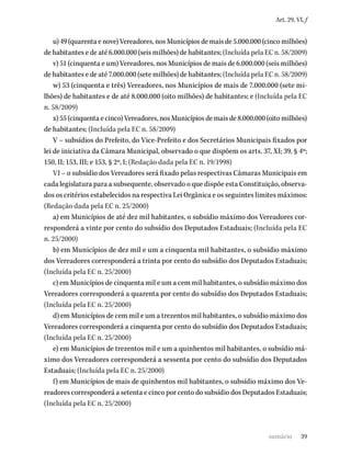39
Art. 29, VI, f
u) 49 (quarenta e nove) Vereadores, nos Municípios de mais de 5.000.000 (cinco milhões)
de habitantes e de até 6.000.000 (seis milhões) de habitantes; (Incluída pela EC n. 58/2009)
v) 51 (cinquenta e um) Vereadores, nos Municípios de mais de 6.000.000 (seis milhões)
de habitantes e de até 7.000.000 (sete milhões) de habitantes; (Incluída pela EC n. 58/2009)
w) 53 (cinquenta e três) Vereadores, nos Municípios de mais de 7.000.000 (sete mi-
lhões) de habitantes e de até 8.000.000 (oito milhões) de habitantes; e (Incluída pela EC
n. 58/2009)
x) 55 (cinquenta e cinco) Vereadores, nos Municípios de mais de 8.000.000 (oito milhões)
de habitantes; (Incluída pela EC n. 58/2009)
V – subsídios do Prefeito, do Vice-Prefeito e dos Secretários Municipais fixados por
lei de iniciativa da Câmara Municipal, observado o que dispõem os arts. 37, XI; 39, § 4º;
150, II; 153, III; e 153, § 2º, I; (Redação dada pela EC n. 19/1998)
VI – o subsídio dos Vereadores será fixado pelas respectivas Câmaras Municipais em
cada legislatura para a subsequente, observado o que dispõe esta Constituição, observa-
dos os critérios estabelecidos na respectiva Lei Orgânica e os seguintes limites máximos:
(Redação dada pela EC n. 25/2000)
a) em Municípios de até dez mil habitantes, o subsídio máximo dos Vereadores cor-
responderá a vinte por cento do subsídio dos Deputados Estaduais; (Incluída pela EC
n. 25/2000)
b) em Municípios de dez mil e um a cinquenta mil habitantes, o subsídio máximo
dos Vereadores corresponderá a trinta por cento do subsídio dos Deputados Estaduais;
(Incluída pela EC n. 25/2000)
c) em Municípios de cinquenta mil e um a cem mil habitantes, o subsídio máximo dos
Vereadores corresponderá a quarenta por cento do subsídio dos Deputados Estaduais;
(Incluída pela EC n. 25/2000)
d) em Municípios de cem mil e um a trezentos mil habitantes, o subsídio máximo dos
Vereadores corresponderá a cinquenta por cento do subsídio dos Deputados Estaduais;
(Incluída pela EC n. 25/2000)
e) em Municípios de trezentos mil e um a quinhentos mil habitantes, o subsídio má-
ximo dos Vereadores corresponderá a sessenta por cento do subsídio dos Deputados
Estaduais; (Incluída pela EC n. 25/2000)
f) em Municípios de mais de quinhentos mil habitantes, o subsídio máximo dos Ve-
readores corresponderá a setenta e cinco por cento do subsídio dos Deputados Estaduais;
(Incluída pela EC n. 25/2000)
sumário
 