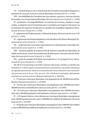 40
Art. 29, VII
VII – o total da despesa com a remuneração dos Vereadores não poderá ultrapassar o
montante de cinco por cento da receita do Município; (Incluído pela EC n. 1/1992)
VIII – inviolabilidade dos Vereadores por suas opiniões, palavras e votos no exercício
do mandato e na circunscrição do Município; (Renumerado do inciso VI pela EC n. 1/1992)
IX – proibições e incompatibilidades, no exercício da vereança, similares, no que
couber, ao disposto nesta Constituição para os membros do Congresso Nacional e na
Constituição do respectivo Estado para os membros da Assembleia Legislativa; (Renu-
merado do inciso VII pela EC n. 1/1992)
X – julgamento do Prefeito perante o Tribunal de Justiça; (Renumerado do inciso VIII
pela EC n. 1/1992)
XI – organização das funções legislativas e fiscalizadoras da Câmara Municipal; (Re-
numerado do inciso IX pela EC n. 1/1992)
XII – cooperação das associações representativas no planejamento municipal; (Re-
numerado do inciso X pela EC n. 1/1992)
XIII – iniciativa popular de projetos de lei de interesse específico do Município, da
cidade ou de bairros, através de manifestação de, pelo menos, cinco por cento do eleito-
rado; (Renumerado do inciso XI pela EC n. 1/1992)
XIV – perda do mandato do Prefeito, nos termos do art. 28, parágrafo único. (Renu-
merado do inciso XII pela EC n. 1/1992)
Art. 29-A. O total da despesa do Poder Legislativo Municipal, incluídos os subsídios dos
Vereadores e os demais gastos com pessoal inativo e pensionistas, não poderá ultrapassar
os seguintes percentuais, relativos ao somatório da receita tributária e das transferên-
cias previstas no § 5º do art. 153 e nos arts. 158 e 159 desta Constituição, efetivamente
realizado no exercício anterior: (Redação dada pela EC n. 109/2021)
I – 7% (sete por cento) para Municípios com população de até 100.000 (cem mil) ha-
bitantes; (Redação dada pela EC n. 58/2009)
II – 6% (seis por cento) para Municípios com população entre 100.000 (cem mil) e
300.000 (trezentos mil) habitantes; (Redação dada pela EC n. 58/2009)
III – 5% (cinco por cento) para Municípios com população entre 300.001 (trezentos
mil e um) e 500.000 (quinhentos mil) habitantes; (Redação dada pela EC n. 58/2009)
IV – 4,5% (quatro inteiros e cinco décimos por cento) para Municípios com população
entre 500.001 (quinhentos mil e um) e 3.000.000 (três milhões) de habitantes; (Redação
dada pela EC n. 58/2009)
V – 4% (quatro por cento) para Municípios com população entre 3.000.001 (três milhões
e um) e 8.000.000 (oito milhões) de habitantes; (Incluído pela EC n. 58/2009)
sumário
 
