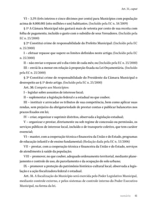 41
Art. 31, caput
VI – 3,5% (três inteiros e cinco décimos por cento) para Municípios com população
acima de 8.000.001 (oito milhões e um) habitantes. (Incluído pela EC n. 58/2009)
§ 1º A Câmara Municipal não gastará mais de setenta por cento de sua receita com
folha de pagamento, incluído o gasto com o subsídio de seus Vereadores. (Incluído pela
EC n. 25/2000)
§ 2º Constitui crime de responsabilidade do Prefeito Municipal: (Incluído pela EC
n. 25/2000)
I – efetuar repasse que supere os limites definidos neste artigo; (Incluído pela EC
n. 25/2000)
II – não enviar o repasse até o dia vinte de cada mês; ou (Incluído pela EC n. 25/2000)
III – enviá-lo a menor em relação à proporção fixada na Lei Orçamentária. (Incluído
pela EC n. 25/2000)
§ 3º Constitui crime de responsabilidade do Presidente da Câmara Municipal o
desrespeito ao § 1º deste artigo. (Incluído pela EC n. 25/2000)
Art. 30. Compete aos Municípios:
I – legislar sobre assuntos de interesse local;
II – suplementar a legislação federal e a estadual no que couber;
III – instituir e arrecadar os tributos de sua competência, bem como aplicar suas
rendas, sem prejuízo da obrigatoriedade de prestar contas e publicar balancetes nos
prazos fixados em lei;
IV – criar, organizar e suprimir distritos, observada a legislação estadual;
V – organizar e prestar, diretamente ou sob regime de concessão ou permissão, os
serviços públicos de interesse local, incluído o de transporte coletivo, que tem caráter
essencial;
VI – manter, com a cooperação técnica e financeira da União e do Estado, programas
de educação infantil e de ensino fundamental; (Redação dada pela EC n. 53/2006)
VII – prestar, com a cooperação técnica e financeira da União e do Estado, serviços
de atendimento à saúde da população;
VIII – promover, no que couber, adequado ordenamento territorial, mediante plane-
jamento e controle do uso, do parcelamento e da ocupação do solo urbano;
IX – promover a proteção do patrimônio histórico-cultural local, observada a legis-
lação e a ação fiscalizadora federal e estadual.
Art. 31. A fiscalização do Município será exercida pelo Poder Legislativo Municipal,
mediante controle externo, e pelos sistemas de controle interno do Poder Executivo
Municipal, na forma da lei.
sumário
 