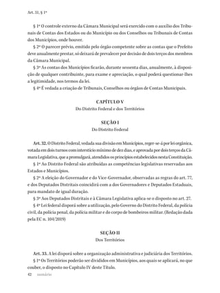 42
Art. 31, § 1º
§ 1º O controle externo da Câmara Municipal será exercido com o auxílio dos Tribu-
nais de Contas dos Estados ou do Município ou dos Conselhos ou Tribunais de Contas
dos Municípios, onde houver.
§ 2º O parecer prévio, emitido pelo órgão competente sobre as contas que o Prefeito
deve anualmente prestar, só deixará de prevalecer por decisão de dois terços dos membros
da Câmara Municipal.
§ 3º As contas dos Municípios ficarão, durante sessenta dias, anualmente, à disposi-
ção de qualquer contribuinte, para exame e apreciação, o qual poderá questionar-lhes
a legitimidade, nos termos da lei.
§ 4º É vedada a criação de Tribunais, Conselhos ou órgãos de Contas Municipais.
CAPÍTULO V
Do Distrito Federal e dos Territórios
SEÇÃO I
Do Distrito Federal
Art.32.ODistritoFederal,vedadasuadivisãoemMunicípios,reger-se-áporleiorgânica,
votadaemdoisturnoscominterstíciomínimodedezdias,eaprovadapordoisterçosdaCâ-
maraLegislativa,queapromulgará,atendidososprincípiosestabelecidosnestaConstituição.
§ 1º Ao Distrito Federal são atribuídas as competências legislativas reservadas aos
Estados e Municípios.
§ 2º A eleição do Governador e do Vice-Governador, observadas as regras do art. 77,
e dos Deputados Distritais coincidirá com a dos Governadores e Deputados Estaduais,
para mandato de igual duração.
§ 3º Aos Deputados Distritais e à Câmara Legislativa aplica-se o disposto no art. 27.
§ 4º Lei federal disporá sobre a utilização, pelo Governo do Distrito Federal, da polícia
civil, da polícia penal, da polícia militar e do corpo de bombeiros militar. (Redação dada
pela EC n. 104/2019)
SEÇÃO II
Dos Territórios
Art. 33. A lei disporá sobre a organização administrativa e judiciária dos Territórios.
§ 1º Os Territórios poderão ser divididos em Municípios, aos quais se aplicará, no que
couber, o disposto no Capítulo IV deste Título.
sumário
 
