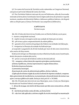 43
Art. 35, III
§ 2º As contas do Governo do Território serão submetidas ao Congresso Nacional,
com parecer prévio do Tribunal de Contas da União.
§ 3º Nos Territórios Federais com mais de cem mil habitantes, além do Governador
nomeado na forma desta Constituição, haverá órgãos judiciários de primeira e segunda
instância, membros do Ministério Público e defensores públicos federais; a lei disporá
sobre as eleições para a Câmara Territorial e sua competência deliberativa.
CAPÍTULO VI
Da Intervenção
Art. 34. A União não intervirá nos Estados nem no Distrito Federal, exceto para:
I – manter a integridade nacional;
II – repelir invasão estrangeira ou de uma unidade da Federação em outra;
III – pôr termo a grave comprometimento da ordem pública;
IV – garantir o livre exercício de qualquer dos Poderes nas unidades da Federação;
V – reorganizar as finanças da unidade da Federação que:
a) suspender o pagamento da dívida fundada por mais de dois anos consecutivos,
salvo motivo de força maior;
b) deixar de entregar aos Municípios receitas tributárias fixadas nesta Constituição,
dentro dos prazos estabelecidos em lei;
VI – prover a execução de lei federal, ordem ou decisão judicial;
VII – assegurar a observância dos seguintes princípios constitucionais:
a) forma republicana, sistema representativo e regime democrático;
b) direitos da pessoa humana;
c) autonomia municipal;
d) prestação de contas da administração pública, direta e indireta.
e) aplicação do mínimo exigido da receita resultante de impostos estaduais, compreen-
dida a proveniente de transferências, na manutenção e desenvolvimento do ensino e nas
ações e serviços públicos de saúde. (Redação dada pela EC n. 29/2000)
Art. 35. O Estado não intervirá em seus Municípios, nem a União nos Municípios
localizados em Território Federal, exceto quando:
I – deixar de ser paga, sem motivo de força maior, por dois anos consecutivos, a dívida
fundada;
II – não forem prestadas contas devidas, na forma da lei;
III – não tiver sido aplicado o mínimo exigido da receita municipal na manutenção
sumário
 