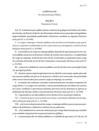 45
Art. 37, X
CAPÍTULO VII
Da Administração Pública
SEÇÃO I
Disposições Gerais
Art. 37. A administração pública direta e indireta de qualquer dos Poderes da União,
dos Estados, do Distrito Federal e dos Municípios obedecerá aos princípios de legalidade,
impessoalidade, moralidade, publicidade e eficiência e, também, ao seguinte: (Redação
dada pela EC n. 19/1998)
I – os cargos, empregos e funções públicas são acessíveis aos brasileiros que preen-
cham os requisitos estabelecidos em lei, assim como aos estrangeiros, na forma da lei;
(Redação dada pela EC n. 19/1998)
II – a investidura em cargo ou emprego público depende de aprovação prévia em con-
curso público de provas ou de provas e títulos, de acordo com a natureza e a complexidade
do cargo ou emprego, na forma prevista em lei, ressalvadas as nomeações para cargo
em comissão declarado em lei de livre nomeação e exoneração; (Redação dada pela EC
n. 19/1998)
III – o prazo de validade do concurso público será de até dois anos, prorrogável uma
vez, por igual período;
IV – durante o prazo improrrogável previsto no edital de convocação, aquele aprovado
em concurso público de provas ou de provas e títulos será convocado com prioridade
sobre novos concursados para assumir cargo ou emprego, na carreira;
V – as funções de confiança, exercidas exclusivamente por servidores ocupantes de
cargo efetivo, e os cargos em comissão, a serem preenchidos por servidores de carreira
nos casos, condições e percentuais mínimos previstos em lei, destinam-se apenas às
atribuições de direção, chefia e assessoramento; (Redação dada pela EC n. 19/1998)
VI – é garantido ao servidor público civil o direito à livre associação sindical;
VII – o direito de greve será exercido nos termos e nos limites definidos em lei espe-
cífica; (Redação dada pela EC n. 19/1998)
VIII – a lei reservará percentual dos cargos e empregos públicos para as pessoas por-
tadoras de deficiência e definirá os critérios de sua admissão;
IX – a lei estabelecerá os casos de contratação por tempo determinado para atender
a necessidade temporária de excepcional interesse público;
X – a remuneração dos servidores públicos e o subsídio de que trata o § 4º do art. 39
sumário
 