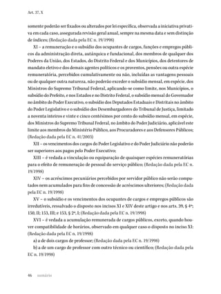 46
Art. 37, X
somente poderão ser fixados ou alterados por lei específica, observada a iniciativa privati-
va em cada caso, assegurada revisão geral anual, sempre na mesma data e sem distinção
de índices; (Redação dada pela EC n. 19/1998)
XI – a remuneração e o subsídio dos ocupantes de cargos, funções e empregos públi-
cos da administração direta, autárquica e fundacional, dos membros de qualquer dos
Poderes da União, dos Estados, do Distrito Federal e dos Municípios, dos detentores de
mandato eletivo e dos demais agentes políticos e os proventos, pensões ou outra espécie
remuneratória, percebidos cumulativamente ou não, incluídas as vantagens pessoais
ou de qualquer outra natureza, não poderão exceder o subsídio mensal, em espécie, dos
Ministros do Supremo Tribunal Federal, aplicando-se como limite, nos Municípios, o
subsídio do Prefeito, e nos Estados e no Distrito Federal, o subsídio mensal do Governador
no âmbito do Poder Executivo, o subsídio dos Deputados Estaduais e Distritais no âmbito
do Poder Legislativo e o subsídio dos Desembargadores do Tribunal de Justiça, limitado
a noventa inteiros e vinte e cinco centésimos por cento do subsídio mensal, em espécie,
dos Ministros do Supremo Tribunal Federal, no âmbito do Poder Judiciário, aplicável este
limite aos membros do Ministério Público, aos Procuradores e aos Defensores Públicos;
(Redação dada pela EC n. 41/2003)
XII – os vencimentos dos cargos do Poder Legislativo e do Poder Judiciário não poderão
ser superiores aos pagos pelo Poder Executivo;
XIII – é vedada a vinculação ou equiparação de quaisquer espécies remuneratórias
para o efeito de remuneração de pessoal do serviço público; (Redação dada pela EC n.
19/1998)
XIV – os acréscimos pecuniários percebidos por servidor público não serão compu-
tados nem acumulados para fins de concessão de acréscimos ulteriores; (Redação dada
pela EC n. 19/1998)
XV – o subsídio e os vencimentos dos ocupantes de cargos e empregos públicos são
irredutíveis, ressalvado o disposto nos incisos XI e XIV deste artigo e nos arts. 39, § 4º;
150, II; 153, III; e 153, § 2º, I; (Redação dada pela EC n. 19/1998)
XVI – é vedada a acumulação remunerada de cargos públicos, exceto, quando hou-
ver compatibilidade de horários, observado em qualquer caso o disposto no inciso XI:
(Redação dada pela EC n. 19/1998)
a) a de dois cargos de professor; (Redação dada pela EC n. 19/1998)
b) a de um cargo de professor com outro técnico ou científico; (Redação dada pela
EC n. 19/1998)
sumário
 