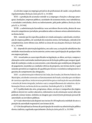 47
Art. 37, § 3º
c) a de dois cargos ou empregos privativos de profissionais de saúde, com profissões
regulamentadas; (Redação dada pela EC n. 34/2001)
XVII – a proibição de acumular estende-se a empregos e funções e abrange autar-
quias, fundações, empresas públicas, sociedades de economia mista, suas subsidiárias,
e sociedades controladas, direta ou indiretamente, pelo poder público; (Redação dada
pela EC n. 19/1998)
XVIII – a administração fazendária e seus servidores fiscais terão, dentro de suas
áreas de competência e jurisdição, precedência sobre os demais setores administrativos,
na forma da lei;
XIX – somente por lei específica poderá ser criada autarquia e autorizada a institui-
ção de empresa pública, de sociedade de economia mista e de fundação, cabendo à lei
complementar, neste último caso, definir as áreas de sua atuação; (Redação dada pela
EC n. 19/1998)
XX – depende de autorização legislativa, em cada caso, a criação de subsidiárias das
entidades mencionadas no inciso anterior, assim como a participação de qualquer delas
em empresa privada;
XXI – ressalvados os casos especificados na legislação, as obras, serviços, compras e
alienações serão contratados mediante processo de licitação pública que assegure igual-
dade de condições a todos os concorrentes, com cláusulas que estabeleçam obrigações
de pagamento, mantidas as condições efetivas da proposta, nos termos da lei, o qual
somente permitirá as exigências de qualificação técnica e econômica indispensáveis à
garantia do cumprimento das obrigações.
XXII – as administrações tributárias da União, dos Estados, do Distrito Federal e dos
Municípios, atividades essenciais ao funcionamento do Estado, exercidas por servidores
de carreiras específicas, terão recursos prioritários para a realização de suas atividades
e atuarão de forma integrada, inclusive com o compartilhamento de cadastros e de in-
formações fiscais, na forma da lei ou convênio. (Incluído pela EC n. 42/2003)
§ 1º A publicidade dos atos, programas, obras, serviços e campanhas dos órgãos
públicos deverá ter caráter educativo, informativo ou de orientação social, dela não
podendo constar nomes, símbolos ou imagens que caracterizem promoção pessoal de
autoridades ou servidores públicos.
§ 2º A não observância do disposto nos incisos II e III implicará a nulidade do ato e a
punição da autoridade responsável, nos termos da lei.
§ 3º A lei disciplinará as formas de participação do usuário na administração pública
direta e indireta, regulando especialmente: (Redação dada pela EC n. 19/1998)
sumário
 