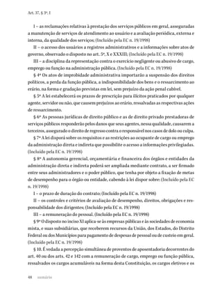 48
Art. 37, § 3º, I
I – as reclamações relativas à prestação dos serviços públicos em geral, asseguradas
a manutenção de serviços de atendimento ao usuário e a avaliação periódica, externa e
interna, da qualidade dos serviços; (Incluído pela EC n. 19/1998)
II – o acesso dos usuários a registros administrativos e a informações sobre atos de
governo, observado o disposto no art. 5º, X e XXXIII; (Incluído pela EC n. 19/1998)
III – a disciplina da representação contra o exercício negligente ou abusivo de cargo,
emprego ou função na administração pública. (Incluído pela EC n. 19/1998)
§ 4º Os atos de improbidade administrativa importarão a suspensão dos direitos
políticos, a perda da função pública, a indisponibilidade dos bens e o ressarcimento ao
erário, na forma e gradação previstas em lei, sem prejuízo da ação penal cabível.
§ 5º A lei estabelecerá os prazos de prescrição para ilícitos praticados por qualquer
agente, servidor ou não, que causem prejuízos ao erário, ressalvadas as respectivas ações
de ressarcimento.
§ 6º As pessoas jurídicas de direito público e as de direito privado prestadoras de
serviços públicos responderão pelos danos que seus agentes, nessa qualidade, causarem a
terceiros, assegurado o direito de regresso contra o responsável nos casos de dolo ou culpa.
§ 7º A lei disporá sobre os requisitos e as restrições ao ocupante de cargo ou emprego
da administração direta e indireta que possibilite o acesso a informações privilegiadas.
(Incluído pela EC n. 19/1998)
§ 8º A autonomia gerencial, orçamentária e financeira dos órgãos e entidades da
administração direta e indireta poderá ser ampliada mediante contrato, a ser firmado
entre seus administradores e o poder público, que tenha por objeto a fixação de metas
de desempenho para o órgão ou entidade, cabendo à lei dispor sobre: (Incluído pela EC
n. 19/1998)
I – o prazo de duração do contrato; (Incluído pela EC n. 19/1998)
II – os controles e critérios de avaliação de desempenho, direitos, obrigações e res-
ponsabilidade dos dirigentes; (Incluído pela EC n. 19/1998)
III – a remuneração do pessoal. (Incluído pela EC n. 19/1998)
§ 9º O disposto no inciso XI aplica-se às empresas públicas e às sociedades de economia
mista, e suas subsidiárias, que receberem recursos da União, dos Estados, do Distrito
Federal ou dos Municípios para pagamento de despesas de pessoal ou de custeio em geral.
(Incluído pela EC n. 19/1998)
§ 10. É vedada a percepção simultânea de proventos de aposentadoria decorrentes do
art. 40 ou dos arts. 42 e 142 com a remuneração de cargo, emprego ou função pública,
ressalvados os cargos acumuláveis na forma desta Constituição, os cargos eletivos e os
sumário
 