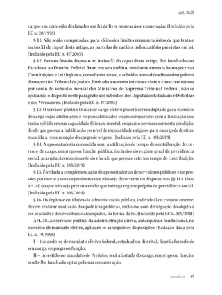 49
Art. 38, II
cargos em comissão declarados em lei de livre nomeação e exoneração. (Incluído pela
EC n. 20/1998)
§ 11. Não serão computadas, para efeito dos limites remuneratórios de que trata o
inciso XI do caput deste artigo, as parcelas de caráter indenizatório previstas em lei.
(Incluído pela EC n. 47/2005)
§ 12. Para os fins do disposto no inciso XI do caput deste artigo, fica facultado aos
Estados e ao Distrito Federal fixar, em seu âmbito, mediante emenda às respectivas
Constituições e Lei Orgânica, como limite único, o subsídio mensal dos Desembargadores
do respectivo Tribunal de Justiça, limitado a noventa inteiros e vinte e cinco centésimos
por cento do subsídio mensal dos Ministros do Supremo Tribunal Federal, não se
aplicando o disposto neste parágrafo aos subsídios dos Deputados Estaduais e Distritais
e dos Vereadores. (Incluído pela EC n. 47/2005)
§ 13. O servidor público titular de cargo efetivo poderá ser readaptado para exercício
de cargo cujas atribuições e responsabilidades sejam compatíveis com a limitação que
tenha sofrido em sua capacidade física ou mental, enquanto permanecer nesta condição,
desde que possua a habilitação e o nível de escolaridade exigidos para o cargo de destino,
mantida a remuneração do cargo de origem. (Incluído pela EC n. 103/2019)
§ 14. A aposentadoria concedida com a utilização de tempo de contribuição decor-
rente de cargo, emprego ou função pública, inclusive do regime geral de previdência
social, acarretará o rompimento do vínculo que gerou o referido tempo de contribuição.
(Incluído pela EC n. 103/2019)
§ 15. É vedada a complementação de aposentadorias de servidores públicos e de pen-
sões por morte a seus dependentes que não seja decorrente do disposto nos §§ 14 a 16 do
art. 40 ou que não seja prevista em lei que extinga regime próprio de previdência social.
(Incluído pela EC n. 103/2019)
§ 16. Os órgãos e entidades da administração pública, individual ou conjuntamente,
devem realizar avaliação das políticas públicas, inclusive com divulgação do objeto a
ser avaliado e dos resultados alcançados, na forma da lei. (Incluído pela EC n. 109/2021)
Art. 38. Ao servidor público da administração direta, autárquica e fundacional, no
exercício de mandato eletivo, aplicam-se as seguintes disposições: (Redação dada pela
EC n. 19/1998)
I – tratando-se de mandato eletivo federal, estadual ou distrital, ficará afastado de
seu cargo, emprego ou função;
II – investido no mandato de Prefeito, será afastado do cargo, emprego ou função,
sendo-lhe facultado optar pela sua remuneração;
sumário
 