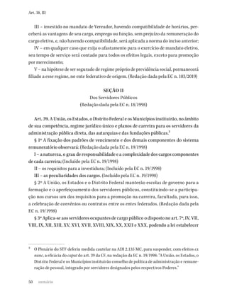 50
Art. 38, III
III – investido no mandato de Vereador, havendo compatibilidade de horários, per-
ceberá as vantagens de seu cargo, emprego ou função, sem prejuízo da remuneração do
cargo eletivo, e, não havendo compatibilidade, será aplicada a norma do inciso anterior;
IV – em qualquer caso que exija o afastamento para o exercício de mandato eletivo,
seu tempo de serviço será contado para todos os efeitos legais, exceto para promoção
por merecimento;
V – na hipótese de ser segurado de regime próprio de previdência social, permanecerá
filiado a esse regime, no ente federativo de origem. (Redação dada pela EC n. 103/2019)
SEÇÃO II
Dos Servidores Públicos
(Redação dada pela EC n. 18/1998)
Art. 39. A União, os Estados, o Distrito Federal e os Municípios instituirão, no âmbito
de sua competência, regime jurídico único e planos de carreira para os servidores da
administração pública direta, das autarquias e das fundações públicas.2
§ 1º A fixação dos padrões de vencimento e dos demais componentes do sistema
remuneratório observará: (Redação dada pela EC n. 19/1998)
I – a natureza, o grau de responsabilidade e a complexidade dos cargos componentes
de cada carreira; (Incluído pela EC n. 19/1998)
II – os requisitos para a investidura; (Incluído pela EC n. 19/1998)
III – as peculiaridades dos cargos. (Incluído pela EC n. 19/1998)
§ 2º A União, os Estados e o Distrito Federal manterão escolas de governo para a
formação e o aperfeiçoamento dos servidores públicos, constituindo-se a participa-
ção nos cursos um dos requisitos para a promoção na carreira, facultada, para isso,
a celebração de convênios ou contratos entre os entes federados. (Redação dada pela
EC n. 19/1998)
§ 3º Aplica-se aos servidores ocupantes de cargo público o disposto no art. 7º, IV, VII,
VIII, IX, XII, XIII, XV, XVI, XVII, XVIII, XIX, XX, XXII e XXX, podendo a lei estabelecer
2 O Plenário do STF deferiu medida cautelar na ADI 2.135 MC, para suspender, com efeitos ex
nunc, a eficácia do caput do art. 39 da CF, na redação da EC n. 19/1998: “A União, os Estados, o
Distrito Federal e os Municípios instituirão conselho de política de administração e remune-
ração de pessoal, integrado por servidores designados pelos respectivos Poderes.”
sumário
 