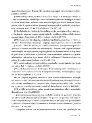 51
Art. 40, § 1º, II
requisitos diferenciados de admissão quando a natureza do cargo o exigir. (Incluído
pela EC n. 19/1998)
§ 4º O membro de Poder, o detentor de mandato eletivo, os Ministros de Estado e os
Secretários Estaduais e Municipais serão remunerados exclusivamente por subsídio
fixado em parcela única, vedado o acréscimo de qualquer gratificação, adicional, abono,
prêmio, verba de representação ou outra espécie remuneratória, obedecido, em qualquer
caso, o disposto no art. 37, X e XI. (Incluído pela EC n. 19/1998)
§ 5º Lei da União, dos Estados, do Distrito Federal e dos Municípios poderá estabelecer
a relação entre a maior e a menor remuneração dos servidores públicos, obedecido, em
qualquer caso, o disposto no art. 37, XI. (Incluído pela EC n. 19/1998)
§ 6º Os Poderes Executivo, Legislativo e Judiciário publicarão anualmente os valores do
subsídio e da remuneração dos cargos e empregos públicos. (Incluído pela EC n. 19/1998)
§ 7º Lei da União, dos Estados, do Distrito Federal e dos Municípios disciplinará a
aplicação de recursos orçamentários provenientes da economia com despesas correntes
em cada órgão, autarquia e fundação, para aplicação no desenvolvimento de programas
de qualidade e produtividade, treinamento e desenvolvimento, modernização, reapa-
relhamento e racionalização do serviço público, inclusive sob a forma de adicional ou
prêmio de produtividade. (Incluído pela EC n. 19/1998)
§ 8º A remuneração dos servidores públicos organizados em carreira poderá ser fixada
nos termos do § 4º. (Incluído pela EC n. 19/1998)
§ 9º É vedada a incorporação de vantagens de caráter temporário ou vinculadas ao
exercício de função de confiança ou de cargo em comissão à remuneração do cargo
efetivo. (Incluído pela EC n. 103/2019)
Art. 40. O regime próprio de previdência social dos servidores titulares de cargos
efetivos terá caráter contributivo e solidário, mediante contribuição do respectivo ente
federativo, de servidores ativos, de aposentados e de pensionistas, observados critérios
que preservem o equilíbrio financeiro e atuarial. (Redação dada pela EC n. 103/2019)
§ 1º O servidor abrangido por regime próprio de previdência social será aposentado:
(Redação dada pela EC n. 103/2019)
I – por incapacidade permanente para o trabalho, no cargo em que estiver investido,
quando insuscetível de readaptação, hipótese em que será obrigatória a realização de
avaliações periódicas para verificação da continuidade das condições que ensejaram
a concessão da aposentadoria, na forma de lei do respectivo ente federativo; (Redação
dada pela EC n.103/2019)
II – compulsoriamente, com proventos proporcionais ao tempo de contribuição, aos
sumário
 