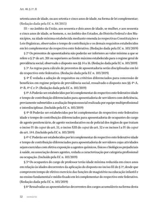 52
Art. 40, § 1º, II
setenta anos de idade, ou aos setenta e cinco anos de idade, na forma de lei complementar;
(Redação dada pela EC n. 88/2015)
III – no âmbito da União, aos sessenta e dois anos de idade, se mulher, e aos sessenta
e cinco anos de idade, se homem, e, no âmbito dos Estados, do Distrito Federal e dos Mu-
nicípios, na idade mínima estabelecida mediante emenda às respectivas Constituições e
Leis Orgânicas, observados o tempo de contribuição e os demais requisitos estabelecidos
em lei complementar do respectivo ente federativo. (Redação dada pela EC n. 103/2019)
§ 2º Os proventos de aposentadoria não poderão ser inferiores ao valor mínimo a que se
refere o § 2º do art. 201 ou superiores ao limite máximo estabelecido para o regime geral de
previdência social, observado o disposto nos §§ 14 a 16. (Redação dada pela EC n. 103/2019)
§ 3º As regras para cálculo de proventos de aposentadoria serão disciplinadas em lei
do respectivo ente federativo. (Redação dada pela EC n. 103/2019)
§ 4º É vedada a adoção de requisitos ou critérios diferenciados para concessão de
benefícios em regime próprio de previdência social, ressalvado o disposto nos §§ 4º-A,
4º-B, 4º-C e 5º. (Redação dada pela EC n. 103/2019)
§4º-APoderãoserestabelecidosporleicomplementardorespectivoentefederativoidade
e tempo de contribuição diferenciados para aposentadoria de servidores com deficiência,
previamentesubmetidosaavaliaçãobiopsicossocialrealizadaporequipemultiprofissional
e interdisciplinar. (Incluído pela EC n. 103/2019)
§ 4º-B Poderão ser estabelecidos por lei complementar do respectivo ente federativo
idade e tempo de contribuição diferenciados para aposentadoria de ocupantes do cargo
de agente penitenciário, de agente socioeducativo ou de policial dos órgãos de que tratam
o inciso IV do caput do art. 51, o inciso XIII do caput do art. 52 e os incisos I a IV do caput
do art. 144. (Incluído pela EC n. 103/2019)
§4º-CPoderãoserestabelecidosporleicomplementardorespectivoentefederativoidade
e tempo de contribuição diferenciados para aposentadoria de servidores cujas atividades
sejam exercidas com efetiva exposição a agentes químicos, físicos e biológicos prejudiciais
à saúde, ou associação desses agentes, vedada a caracterização por categoria profissional
ou ocupação. (Incluído pela EC n. 103/2019)
§ 5º Os ocupantes do cargo de professor terão idade mínima reduzida em cinco anos
em relação às idades decorrentes da aplicação do disposto no inciso III do § 1º, desde que
comprovem tempo de efetivo exercício das funções de magistério na educação infantil e
no ensino fundamental e médio fixado em lei complementar do respectivo ente federativo.
(Redação dada pela EC n. 103/2019)
§ 6º Ressalvadas as aposentadorias decorrentes dos cargos acumuláveis na forma desta
sumário
 