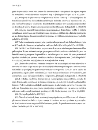 54
Art. 40, § 14
geraldeprevidênciasocialparaovalordasaposentadoriasedaspensõesemregimepróprio
de previdência social, ressalvado o disposto no § 16. (Redação dada pela EC n. 103/2019)
§ 15. O regime de previdência complementar de que trata o § 14 oferecerá plano de
benefícios somente na modalidade contribuição definida, observará o disposto no art.
202 e será efetivado por intermédio de entidade fechada de previdência complementar
ou de entidade aberta de previdência complementar. (Redação dada pela EC n. 103/2019)
§ 16. Somente mediante sua prévia e expressa opção, o disposto nos §§ 14 e 15 poderá
ser aplicado ao servidor que tiver ingressado no serviço público até a data da publicação
do ato de instituição do correspondente regime de previdência complementar. (Incluído
pela EC n. 20/1998)
§ 17. Todos os valores de remuneração considerados para o cálculo do benefício previsto
no § 3° serão devidamente atualizados, na forma da lei. (Incluído pela EC n. 41/2003)
§ 18. Incidirá contribuição sobre os proventos de aposentadorias e pensões concedidas
pelo regime de que trata este artigo que superem o limite máximo estabelecido para os
benefícios do regime geral de previdência social de que trata o art. 201, com percentual
igual ao estabelecido para os servidores titulares de cargos efetivos. (Incluído pela EC
n. 41/2003) (Vide ADI 3.133) (Vide ADI 3.143) (Vide ADI 3.184)
§ 19. Observados critérios a serem estabelecidos em lei do respectivo ente federativo, o
servidor titular de cargo efetivo que tenha completado as exigências para a aposentadoria
voluntária e que opte por permanecer em atividade poderá fazer jus a um abono de
permanência equivalente, no máximo, ao valor da sua contribuição previdenciária, até
completar a idade para aposentadoria compulsória. (Redação dada pela EC n. 103/2019)
§ 20. É vedada a existência de mais de um regime próprio de previdência social e de
mais de um órgão ou entidade gestora desse regime em cada ente federativo, abrangidos
todos os Poderes, órgãos e entidades autárquicas e fundacionais, que serão responsáveis
pelo seu financiamento, observados os critérios, os parâmetros e a natureza jurídica
definidos na lei complementar de que trata o § 22. (Redação dada pela EC n. 103/2019)
§ 21. (Revogado pela EC n. 103/2019)
§ 22. Vedada a instituição de novos regimes próprios de previdência social, lei com-
plementar federal estabelecerá, para os que já existam, normas gerais de organização,
de funcionamento e de responsabilidade em sua gestão, dispondo, entre outros aspectos,
sobre: (Incluído pela EC n. 103/2019)
sumário
 