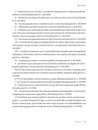 55
Art. 41, § 2º
I – requisitos para sua extinção e consequente migração para o regime geral de pre-
vidência social; (Incluído pela EC n. 103/2019)
II – modelo de arrecadação, de aplicação e de utilização dos recursos; (Incluído pela
EC n. 103/2019)
III – fiscalização pela União e controle externo e social; (Incluído pela EC n. 103/2019)
IV – definição de equilíbrio financeiro e atuarial; (Incluído pela EC n. 103/2019)
V – condições para instituição do fundo com finalidade previdenciária de que trata
o art. 249 e para vinculação a ele dos recursos provenientes de contribuições e dos bens,
direitos e ativos de qualquer natureza; (Incluído pela EC n. 103/2019)
VI – mecanismos de equacionamento do deficit atuarial; (Incluído pela EC n. 103/2019)
VII – estruturação do órgão ou entidade gestora do regime, observados os princípios
relacionados com governança, controle interno e transparência; (Incluído pela EC n.
103/2019)
VIII – condições e hipóteses para responsabilização daqueles que desempenhem
atribuições relacionadas, direta ou indiretamente, com a gestão do regime; (Incluído
pela EC n. 103/2019)
IX – condições para adesão a consórcio público; (Incluído pela EC n. 103/2019)
X – parâmetros para apuração da base de cálculo e definição de alíquota de contri-
buições ordinárias e extraordinárias. (Incluído pela EC n. 103/2019)
Art. 41. São estáveis após três anos de efetivo exercício os servidores nomeados para
cargo de provimento efetivo em virtude de concurso público. (Redação dada pela EC n.
19/1998)
§ 1º O servidor público estável só perderá o cargo: (Redação dada pela EC n. 19/1998)
I – em virtude de sentença judicial transitada em julgado; (Incluído pela EC n. 19/1998)
II – mediante processo administrativo em que lhe seja assegurada ampla defesa;
(Incluído pela EC n. 19/1998)
III – mediante procedimento de avaliação periódica de desempenho, na forma de lei
complementar, assegurada ampla defesa. (Incluído pela EC n. 19/1998)
§ 2º Invalidada por sentença judicial a demissão do servidor estável, será ele reinte-
grado, e o eventual ocupante da vaga, se estável, reconduzido ao cargo de origem, sem
direito a indenização, aproveitado em outro cargo ou posto em disponibilidade com
remuneração proporcional ao tempo de serviço. (Redação dada pela EC n. 19/1998)
sumário
 