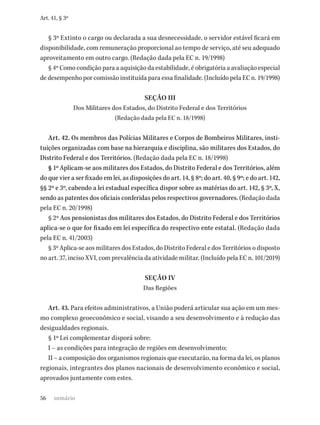 56
Art. 41, § 3º
§ 3º Extinto o cargo ou declarada a sua desnecessidade, o servidor estável ficará em
disponibilidade, com remuneração proporcional ao tempo de serviço, até seu adequado
aproveitamento em outro cargo. (Redação dada pela EC n. 19/1998)
§ 4º Como condição para a aquisição da estabilidade, é obrigatória a avaliação especial
de desempenho por comissão instituída para essa finalidade. (Incluído pela EC n. 19/1998)
SEÇÃO III
Dos Militares dos Estados, do Distrito Federal e dos Territórios
(Redação dada pela EC n. 18/1998)
Art. 42. Os membros das Polícias Militares e Corpos de Bombeiros Militares, insti-
tuições organizadas com base na hierarquia e disciplina, são militares dos Estados, do
Distrito Federal e dos Territórios. (Redação dada pela EC n. 18/1998)
§ 1º Aplicam-se aos militares dos Estados, do Distrito Federal e dos Territórios, além
do que vier a ser fixado em lei, as disposições do art. 14, § 8º; do art. 40, § 9º; e do art. 142,
§§ 2º e 3º, cabendo a lei estadual específica dispor sobre as matérias do art. 142, § 3º, X,
sendo as patentes dos oficiais conferidas pelos respectivos governadores. (Redação dada
pela EC n. 20/1998)
§ 2º Aos pensionistas dos militares dos Estados, do Distrito Federal e dos Territórios
aplica-se o que for fixado em lei específica do respectivo ente estatal. (Redação dada
pela EC n. 41/2003)
§ 3º Aplica-se aos militares dos Estados, do Distrito Federal e dos Territórios o disposto
no art. 37, inciso XVI, com prevalência da atividade militar. (Incluído pela EC n. 101/2019)
SEÇÃO IV
Das Regiões
Art. 43. Para efeitos administrativos, a União poderá articular sua ação em um mes-
mo complexo geoeconômico e social, visando a seu desenvolvimento e à redução das
desigualdades regionais.
§ 1º Lei complementar disporá sobre:
I – as condições para integração de regiões em desenvolvimento;
II – a composição dos organismos regionais que executarão, na forma da lei, os planos
regionais, integrantes dos planos nacionais de desenvolvimento econômico e social,
aprovados juntamente com estes.
sumário
 