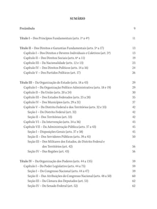 SUMÁRIO
Preâmbulo9
Título I – Dos Princípios Fundamentais (arts. 1º a 4º) 11
Título II – Dos Direitos e Garantias Fundamentais (arts. 5º a 17) 13
Capítulo I – Dos Direitos e Deveres Individuais e Coletivos (art. 5º) 13
Capítulo II – Dos Direitos Sociais (arts. 6º a 11) 19
Capítulo III – Da Nacionalidade (arts. 12 e 13) 23
Capítulo IV – Dos Direitos Políticos (arts. 14 a 16) 24
Capítulo V – Dos Partidos Políticos (art. 17) 26
Título III – Da Organização do Estado (arts. 18 a 43) 29
Capítulo I – Da Organização Político-Administrativa (arts. 18 e 19) 29
Capítulo II – Da União (arts. 20 a 24) 30
Capítulo III – Dos Estados Federados (arts. 25 a 28) 35
Capítulo IV – Dos Municípios (arts. 29 a 31) 37
Capítulo V – Do Distrito Federal e dos Territórios (arts. 32 e 33) 42
Seção I – Do Distrito Federal (art. 32) 42
Seção II – Dos Territórios (art. 33) 42
Capítulo VI – Da Intervenção (arts. 34 a 36) 43
Capítulo VII – Da Administração Pública (arts. 37 a 43) 45
Seção I – Disposições Gerais (arts. 37 e 38) 45
Seção II – Dos Servidores Públicos (arts. 39 a 41) 50
Seção III – Dos Militares dos Estados, do Distrito Federal e
dos Territórios (art. 42) 56
Seção IV – Das Regiões (art. 43) 56
Título IV – Da Organização dos Poderes (arts. 44 a 135) 59
Capítulo I – Do Poder Legislativo (arts. 44 a 75) 59
Seção I – Do Congresso Nacional (arts. 44 a 47) 59
Seção II – Das Atribuições do Congresso Nacional (arts. 48 a 50) 60
Seção III – Da Câmara dos Deputados (art. 51) 62
Seção IV – Do Senado Federal (art. 52) 62
 