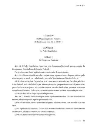 59
Art. 46, § 3º
TÍTULO IV
Da Organização dos Poderes
(Redação dada pela EC n. 80/2014)
CAPÍTULO I
Do Poder Legislativo
SEÇÃO I
Do Congresso Nacional
Art. 44. O Poder Legislativo é exercido pelo Congresso Nacional, que se compõe da
Câmara dos Deputados e do Senado Federal.
Parágrafo único. Cada legislatura terá a duração de quatro anos.
Art. 45. A Câmara dos Deputados compõe-se de representantes do povo, eleitos, pelo
sistema proporcional, em cada Estado, em cada Território e no Distrito Federal.
§ 1º O número total de Deputados, bem como a representação por Estado e pelo Dis-
trito Federal, será estabelecido por lei complementar, proporcionalmente à população,
procedendo-se aos ajustes necessários, no ano anterior às eleições, para que nenhuma
daquelas unidades da Federação tenha menos de oito ou mais de setenta Deputados.
§ 2º Cada Território elegerá quatro Deputados.
Art. 46. O Senado Federal compõe-se de representantes dos Estados e do Distrito
Federal, eleitos segundo o princípio majoritário.
§ 1º Cada Estado e o Distrito Federal elegerão três Senadores, com mandato de oito
anos.
§ 2º A representação de cada Estado e do Distrito Federal será renovada de quatro em
quatro anos, alternadamente, por um e dois terços.
§ 3º Cada Senador será eleito com dois suplentes.
sumário
 
