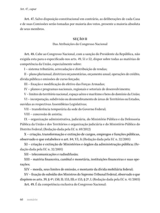 60
Art. 47, caput
Art. 47. Salvo disposição constitucional em contrário, as deliberações de cada Casa
e de suas Comissões serão tomadas por maioria dos votos, presente a maioria absoluta
de seus membros.
SEÇÃO II
Das Atribuições do Congresso Nacional
Art. 48. Cabe ao Congresso Nacional, com a sanção do Presidente da República, não
exigida esta para o especificado nos arts. 49, 51 e 52, dispor sobre todas as matérias de
competência da União, especialmente sobre:
I – sistema tributário, arrecadação e distribuição de rendas;
II – plano plurianual, diretrizes orçamentárias, orçamento anual, operações de crédito,
dívida pública e emissões de curso forçado;
III – fixação e modificação do efetivo das Forças Armadas;
IV – planos e programas nacionais, regionais e setoriais de desenvolvimento;
V – limites do território nacional, espaço aéreo e marítimo e bens do domínio da União;
VI – incorporação, subdivisão ou desmembramento de áreas de Territórios ou Estados,
ouvidas as respectivas Assembleias Legislativas;
VII – transferência temporária da sede do Governo Federal;
VIII – concessão de anistia;
IX – organização administrativa, judiciária, do Ministério Público e da Defensoria
Pública da União e dos Territórios e organização judiciária e do Ministério Público do
Distrito Federal; (Redação dada pela EC n. 69/2012)
X – criação, transformação e extinção de cargos, empregos e funções públicas,
observado o que estabelece o art. 84, VI, b; (Redação dada pela EC n. 32/2001)
XI – criação e extinção de Ministérios e órgãos da administração pública; (Re-
dação dada pela EC n. 32/2001)
XII – telecomunicações e radiodifusão;
XIII – matéria financeira, cambial e monetária, instituições financeiras e suas ope-
rações;
XIV – moeda, seus limites de emissão, e montante da dívida mobiliária federal;
XV – fixação do subsídio dos Ministros do Supremo Tribunal Federal, observado o que
dispõem os arts. 39, § 4º; 150, II; 153, III; e 153, § 2º, I. (Redação dada pela EC n. 41/2003)
Art. 49. É da competência exclusiva do Congresso Nacional:
sumário
 