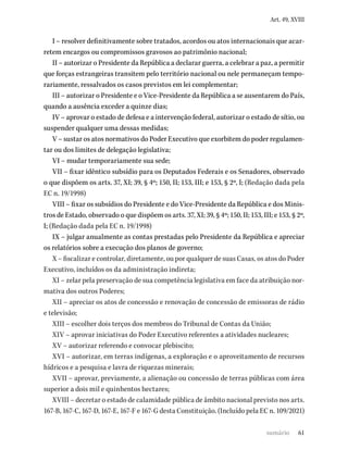 61
Art. 49, XVIII
I – resolver definitivamente sobre tratados, acordos ou atos internacionais que acar-
retem encargos ou compromissos gravosos ao patrimônio nacional;
II – autorizar o Presidente da República a declarar guerra, a celebrar a paz, a permitir
que forças estrangeiras transitem pelo território nacional ou nele permaneçam tempo-
rariamente, ressalvados os casos previstos em lei complementar;
III – autorizar o Presidente e o Vice-Presidente da República a se ausentarem do País,
quando a ausência exceder a quinze dias;
IV – aprovar o estado de defesa e a intervenção federal, autorizar o estado de sítio, ou
suspender qualquer uma dessas medidas;
V – sustar os atos normativos do Poder Executivo que exorbitem do poder regulamen-
tar ou dos limites de delegação legislativa;
VI – mudar temporariamente sua sede;
VII – fixar idêntico subsídio para os Deputados Federais e os Senadores, observado
o que dispõem os arts. 37, XI; 39, § 4º; 150, II; 153, III; e 153, § 2º, I; (Redação dada pela
EC n. 19/1998)
VIII – fixar os subsídios do Presidente e do Vice-Presidente da República e dos Minis­
tros de Estado, observado o que dispõem os arts. 37, XI; 39, § 4º; 150, II; 153, III; e 153, § 2º,
I; (Redação dada pela EC n. 19/1998)
IX – julgar anualmente as contas prestadas pelo Presidente da República e apreciar
os relatórios sobre a execução dos planos de governo;
X – fiscalizar e controlar, diretamente, ou por qualquer de suas Casas, os atos do Poder
Executivo, incluídos os da administração indireta;
XI – zelar pela preservação de sua competência legislativa em face da atribuição nor-
mativa dos outros Poderes;
XII – apreciar os atos de concessão e renovação de concessão de emissoras de rádio
e televisão;
XIII – escolher dois terços dos membros do Tribunal de Contas da União;
XIV – aprovar iniciativas do Poder Executivo referentes a atividades nucleares;
XV – autorizar referendo e convocar plebiscito;
XVI – autorizar, em terras indígenas, a exploração e o aproveitamento de recursos
hídricos e a pesquisa e lavra de riquezas minerais;
XVII – aprovar, previamente, a alienação ou concessão de terras públicas com área
superior a dois mil e quinhentos hectares;
XVIII – decretar o estado de calamidade pública de âmbito nacional previsto nos arts.
167-B, 167-C, 167-D, 167-E, 167-F e 167-G desta Constituição. (Incluído pela EC n. 109/2021)
sumário
 