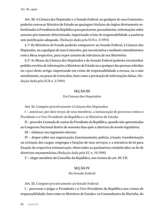 62
Art. 50, caput
Art. 50. A Câmara dos Deputados e o Senado Federal, ou qualquer de suas Comissões,
poderão convocar Ministro de Estado ou quaisquer titulares de órgãos diretamente su-
bordinados à Presidência da República para prestarem, pessoalmente, informações sobre
assunto previamente determinado, importando crime de responsabilidade a ausência
sem justificação adequada. (Redação dada pela ECR n. 2/1994)
§ 1º Os Ministros de Estado poderão comparecer ao Senado Federal, à Câmara dos
Deputados, ou a qualquer de suas Comissões, por sua iniciativa e mediante entendimentos
com a Mesa respectiva, para expor assunto de relevância de seu Ministério.
§ 2º As Mesas da Câmara dos Deputados e do Senado Federal poderão encaminhar
pedidos escritos de informações a Ministros de Estado ou a qualquer das pessoas referidas
no caput deste artigo, importando em crime de responsabilidade a recusa, ou o não
atendimento, no prazo de trinta dias, bem como a prestação de informações falsas. (Re-
dação dada pela ECR n. 2/1994)
SEÇÃO III
Da Câmara dos Deputados
Art. 51. Compete privativamente à Câmara dos Deputados:
I – autorizar, por dois terços de seus membros, a instauração de processo contra o
Presidente e o Vice-Presidente da República e os Ministros de Estado;
II – proceder à tomada de contas do Presidente da República, quando não apresentadas
ao Congresso Nacional dentro de sessenta dias após a abertura da sessão legislativa;
III – elaborar seu regimento interno;
IV – dispor sobre sua organização, funcionamento, polícia, criação, transformação
ou extinção dos cargos, empregos e funções de seus serviços, e a iniciativa de lei para
fixação da respectiva remuneração, observados os parâmetros estabelecidos na lei de
diretrizes orçamentárias; (Redação dada pela EC n. 19/1998)
V – eleger membros do Conselho da República, nos termos do art. 89, VII.
SEÇÃO IV
Do Senado Federal
Art. 52. Compete privativamente ao Senado Federal:
I – processar e julgar o Presidente e o Vice-Presidente da República nos crimes de
responsabilidade, bem como os Ministros de Estado e os Comandantes da Marinha, do
sumário
 