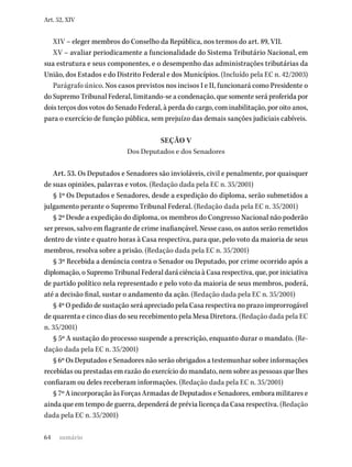 64
Art. 52, XIV
XIV – eleger membros do Conselho da República, nos termos do art. 89, VII.
XV – avaliar periodicamente a funcionalidade do Sistema Tributário Nacional, em
sua estrutura e seus componentes, e o desempenho das administrações tributárias da
União, dos Estados e do Distrito Federal e dos Municípios. (Incluído pela EC n. 42/2003)
Parágrafo único. Nos casos previstos nos incisos I e II, funcionará como Presidente o
do Supremo Tribunal Federal, limitando-se a condenação, que somente será proferida por
dois terços dos votos do Senado Federal, à perda do cargo, com inabilitação, por oito anos,
para o exercício de função pública, sem prejuízo das demais sanções judiciais cabíveis.
SEÇÃO V
Dos Deputados e dos Senadores
Art. 53. Os Deputados e Senadores são invioláveis, civil e penalmente, por quaisquer
de suas opiniões, palavras e votos. (Redação dada pela EC n. 35/2001)
§ 1º Os Deputados e Senadores, desde a expedição do diploma, serão submetidos a
julgamento perante o Supremo Tribunal Federal. (Redação dada pela EC n. 35/2001)
§ 2º Desde a expedição do diploma, os membros do Congresso Nacional não poderão
ser presos, salvo em flagrante de crime inafiançável. Nesse caso, os autos serão remetidos
dentro de vinte e quatro horas à Casa respectiva, para que, pelo voto da maioria de seus
membros, resolva sobre a prisão. (Redação dada pela EC n. 35/2001)
§ 3º Recebida a denúncia contra o Senador ou Deputado, por crime ocorrido após a
diplomação, o Supremo Tribunal Federal dará ciência à Casa respectiva, que, por iniciativa
de partido político nela representado e pelo voto da maioria de seus membros, poderá,
até a decisão final, sustar o andamento da ação. (Redação dada pela EC n. 35/2001)
§ 4º O pedido de sustação será apreciado pela Casa respectiva no prazo improrrogável
de quarenta e cinco dias do seu recebimento pela Mesa Diretora. (Redação dada pela EC
n. 35/2001)
§ 5º A sustação do processo suspende a prescrição, enquanto durar o mandato. (Re-
dação dada pela EC n. 35/2001)
§ 6º Os Deputados e Senadores não serão obrigados a testemunhar sobre informações
recebidas ou prestadas em razão do exercício do mandato, nem sobre as pessoas que lhes
confiaram ou deles receberam informações. (Redação dada pela EC n. 35/2001)
§ 7º A incorporação às Forças Armadas de Deputados e Senadores, embora militares e
ainda que em tempo de guerra, dependerá de prévia licença da Casa respectiva. (Redação
dada pela EC n. 35/2001)
sumário
 
