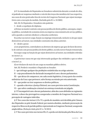 65
Art. 55, § 3º
§ 8º As imunidades de Deputados ou Senadores subsistirão durante o estado de sítio,
só podendo ser suspensas mediante o voto de dois terços dos membros da Casa respectiva,
nos casos de atos praticados fora do recinto do Congresso Nacional, que sejam incompa-
tíveis com a execução da medida. (Incluído pela EC n. 35/2001)
Art. 54. Os Deputados e Senadores não poderão:
I – desde a expedição do diploma:
a) firmar ou manter contrato com pessoa jurídica de direito público, autarquia, empre-
sa pública, sociedade de economia mista ou empresa concessionária de serviço público,
salvo quando o contrato obedecer a cláusulas uniformes;
b) aceitar ou exercer cargo, função ou emprego remunerado, inclusive os de que sejam
demissíveis ad nutum, nas entidades constantes da alínea anterior;
II – desde a posse:
a) ser proprietários, controladores ou diretores de empresa que goze de favor decorren-
te de contrato com pessoa jurídica de direito público, ou nela exercer função remunerada;
b) ocupar cargo ou função de que sejam demissíveis ad nutum, nas entidades referidas
no inciso I, a;
c) patrocinar causa em que seja interessada qualquer das entidades a que se refere
o inciso I, a;
d) ser titulares de mais de um cargo ou mandato público eletivo.
Art. 55. Perderá o mandato o Deputado ou Senador:
I – que infringir qualquer das proibições estabelecidas no artigo anterior;
II – cujo procedimento for declarado incompatível com o decoro parlamentar;
III – que deixar de comparecer, em cada sessão legislativa, à terça parte das sessões
ordinárias da Casa a que pertencer, salvo licença ou missão por esta autorizada;
IV – que perder ou tiver suspensos os direitos políticos;
V – quando o decretar a Justiça Eleitoral, nos casos previstos nesta Constituição;
VI – que sofrer condenação criminal em sentença transitada em julgado.
§ 1º É incompatível com o decoro parlamentar, além dos casos definidos no regimento
interno, o abuso das prerrogativas asseguradas a membro do Congresso Nacional ou a
percepção de vantagens indevidas.
§ 2º Nos casos dos incisos I, II e VI, a perda do mandato será decidida pela Câmara
dos Deputados ou pelo Senado Federal, por maioria absoluta, mediante provocação da
respectiva Mesa ou de partido político representado no Congresso Nacional, assegurada
ampla defesa. (Redação dada pela EC n. 76/2013)
§ 3º Nos casos previstos nos incisos III a V, a perda será declarada pela Mesa da Casa
sumário
 