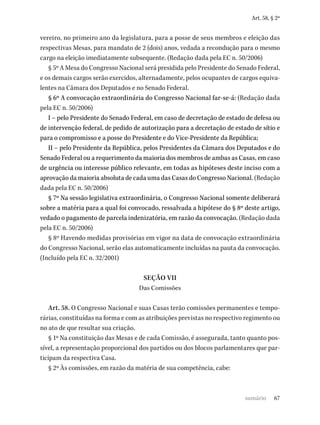 67
Art. 58, § 2º
vereiro, no primeiro ano da legislatura, para a posse de seus membros e eleição das
respectivas Mesas, para mandato de 2 (dois) anos, vedada a recondução para o mesmo
cargo na eleição imediatamente subsequente. (Redação dada pela EC n. 50/2006)
§ 5º A Mesa do Congresso Nacional será presidida pelo Presidente do Senado Federal,
e os demais cargos serão exercidos, alternadamente, pelos ocupantes de cargos equiva-
lentes na Câmara dos Deputados e no Senado Federal.
§ 6º A convocação extraordinária do Congresso Nacional far-se-á: (Redação dada
pela EC n. 50/2006)
I – pelo Presidente do Senado Federal, em caso de decretação de estado de defesa ou
de intervenção federal, de pedido de autorização para a decretação de estado de sítio e
para o compromisso e a posse do Presidente e do Vice-Presidente da República;
II – pelo Presidente da República, pelos Presidentes da Câmara dos Deputados e do
Senado Federal ou a requerimento da maioria dos membros de ambas as Casas, em caso
de urgência ou interesse público relevante, em todas as hipóteses deste inciso com a
aprovação da maioria absoluta de cada uma das Casas do Congresso Nacional. (Redação
dada pela EC n. 50/2006)
§ 7º Na sessão legislativa extraordinária, o Congresso Nacional somente deliberará
sobre a matéria para a qual foi convocado, ressalvada a hipótese do § 8º deste artigo,
vedado o pagamento de parcela indenizatória, em razão da convocação. (Redação dada
pela EC n. 50/2006)
§ 8º Havendo medidas provisórias em vigor na data de convocação extraordinária
do Congresso Nacional, serão elas automaticamente incluídas na pauta da convocação.
(Incluído pela EC n. 32/2001)
SEÇÃO VII
Das Comissões
Art. 58. O Congresso Nacional e suas Casas terão comissões permanentes e tempo-
rárias, constituídas na forma e com as atribuições previstas no respectivo regimento ou
no ato de que resultar sua criação.
§ 1º Na constituição das Mesas e de cada Comissão, é assegurada, tanto quanto pos-
sível, a representação proporcional dos partidos ou dos blocos parlamentares que par-
ticipam da respectiva Casa.
§ 2º Às comissões, em razão da matéria de sua competência, cabe:
sumário
 