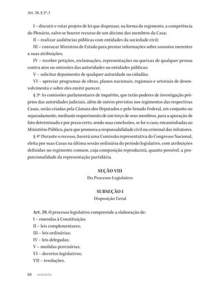 68
Art. 58, § 2º, I
I – discutir e votar projeto de lei que dispensar, na forma do regimento, a competência
do Plenário, salvo se houver recurso de um décimo dos membros da Casa;
II – realizar audiências públicas com entidades da sociedade civil;
III – convocar Ministros de Estado para prestar informações sobre assuntos inerentes
a suas atribuições;
IV – receber petições, reclamações, representações ou queixas de qualquer pessoa
contra atos ou omissões das autoridades ou entidades públicas;
V – solicitar depoimento de qualquer autoridade ou cidadão;
VI – apreciar programas de obras, planos nacionais, regionais e setoriais de desen-
volvimento e sobre eles emitir parecer.
§ 3º As comissões parlamentares de inquérito, que terão poderes de investigação pró-
prios das autoridades judiciais, além de outros previstos nos regimentos das respectivas
Casas, serão criadas pela Câmara dos Deputados e pelo Senado Federal, em conjunto ou
separadamente, mediante requerimento de um terço de seus membros, para a apuração de
fato determinado e por prazo certo, sendo suas conclusões, se for o caso, encaminhadas ao
Ministério Público, para que promova a responsabilidade civil ou criminal dos infratores.
§ 4º Durante o recesso, haverá uma Comissão representativa do Congresso Nacional,
eleita por suas Casas na última sessão ordinária do período legislativo, com atribuições
definidas no regimento comum, cuja composição reproduzirá, quanto possível, a pro-
porcionalidade da representação partidária.
SEÇÃO VIII
Do Processo Legislativo
SUBSEÇÃO I
Disposição Geral
Art. 59. O processo legislativo compreende a elaboração de:
I – emendas à Constituição;
II – leis complementares;
III – leis ordinárias;
IV – leis delegadas;
V – medidas provisórias;
VI – decretos legislativos;
VII – resoluções.
sumário
 