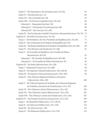 Seção V – Dos Deputados e dos Senadores (arts. 53 a 56) 64
Seção VI – Das Reuniões (art. 57) 66
Seção VII – Das Comissões (art. 58) 67
Seção VIII – Do Processo Legislativo (arts. 59 a 69) 68
Subseção I – Disposição Geral (art. 59) 68
Subseção II – Da Emenda à Constituição (art. 60) 69
Subseção III – Das Leis (arts. 61 a 69) 69
Seção IX – Da Fiscalização Contábil, Financeira e Orçamentária (arts. 70 a 75) 74
Capítulo II – Do Poder Executivo (arts. 76 a 91) 77
Seção I – Do Presidente e do Vice-Presidente da República (arts. 76 a 83) 77
Seção II – Das Atribuições do Presidente da República (art. 84) 78
Seção III – Da Responsabilidade do Presidente da República (arts. 85 e 86) 80
Seção IV – Dos Ministros de Estado (arts. 87 e 88) 81
Seção V – Do Conselho da República e do Conselho de Defesa
Nacional (arts. 89 a 91) 81
Subseção I – Do Conselho da República (arts. 89 e 90) 81
Subseção II – Do Conselho de Defesa Nacional (art. 91) 82
Capítulo III – Do Poder Judiciário (arts. 92 a 126) 83
Seção I – Disposições Gerais (arts. 92 a 100) 83
Seção II – Do Supremo Tribunal Federal (arts. 101 a 103-B) 92
Seção III – Do Superior Tribunal de Justiça (arts. 104 e 105) 98
Seção IV – Dos Tribunais Regionais Federais e dos Juízes
Federais (arts. 106 a 110) 100
Seção V – Do Tribunal Superior do Trabalho, dos Tribunais Regionais
do Trabalho e dos Juízes do Trabalho (arts. 111 a 117) 103
Seção VI – Dos Tribunais e Juízes Eleitorais (arts. 118 a 121) 105
Seção VII – Dos Tribunais e Juízes Militares (arts. 122 a 124) 107
Seção VIII – Dos Tribunais e Juízes dos Estados (arts. 125 e 126) 107
Capítulo IV – Das Funções Essenciais à Justiça (arts. 127 a 135) 109
Seção I – Do Ministério Público (arts. 127 a 130-A) 109
Seção II – Da Advocacia Pública (arts. 131 e 132) 113
Seção III – Da Advocacia (art. 133) 114
Seção IV – Da Defensoria Pública (arts. 134 e 135) 114
 