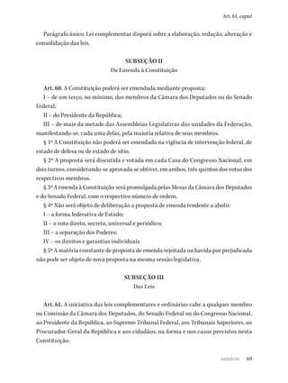 69
Art. 61, caput
Parágrafo único. Lei complementar disporá sobre a elaboração, redação, alteração e
consolidação das leis.
SUBSEÇÃO II
Da Emenda à Constituição
Art. 60. A Constituição poderá ser emendada mediante proposta:
I – de um terço, no mínimo, dos membros da Câmara dos Deputados ou do Senado
Federal;
II – do Presidente da República;
III – de mais da metade das Assembleias Legislativas das unidades da Federação,
manifestando-se, cada uma delas, pela maioria relativa de seus membros.
§ 1º A Constituição não poderá ser emendada na vigência de intervenção federal, de
estado de defesa ou de estado de sítio.
§ 2º A proposta será discutida e votada em cada Casa do Congresso Nacional, em
dois turnos, considerando-se aprovada se obtiver, em ambos, três quintos dos votos dos
respectivos membros.
§ 3º A emenda à Constituição será promulgada pelas Mesas da Câmara dos Deputados
e do Senado Federal, com o respectivo número de ordem.
§ 4º Não será objeto de deliberação a proposta de emenda tendente a abolir:
I – a forma federativa de Estado;
II – o voto direto, secreto, universal e periódico;
III – a separação dos Poderes;
IV – os direitos e garantias individuais.
§ 5º A matéria constante de proposta de emenda rejeitada ou havida por prejudicada
não pode ser objeto de nova proposta na mesma sessão legislativa.
SUBSEÇÃO III
Das Leis
Art. 61. A iniciativa das leis complementares e ordinárias cabe a qualquer membro
ou Comissão da Câmara dos Deputados, do Senado Federal ou do Congresso Nacional,
ao Presidente da República, ao Supremo Tribunal Federal, aos Tribunais Superiores, ao
Procurador-Geral da República e aos cidadãos, na forma e nos casos previstos nesta
Constituição.
sumário
 
