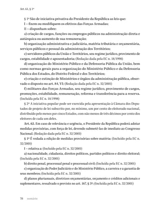 70
Art. 61, § 1º
§ 1º São de iniciativa privativa do Presidente da República as leis que:
I – fixem ou modifiquem os efetivos das Forças Armadas;
II – disponham sobre:
a) criação de cargos, funções ou empregos públicos na administração direta e
autárquica ou aumento de sua remuneração;
b) organização administrativa e judiciária, matéria tributária e orçamentária,
serviços públicos e pessoal da administração dos Territórios;
c) servidores públicos da União e Territórios, seu regime jurídico, provimento de
cargos, estabilidade e aposentadoria; (Redação dada pela EC n. 18/1998)
d) organização do Ministério Público e da Defensoria Pública da União, bem
como normas gerais para a organização do Ministério Público e da Defensoria
Pública dos Estados, do Distrito Federal e dos Territórios;
e) criação e extinção de Ministérios e órgãos da administração pública, obser-
vado o disposto no art. 84, VI; (Redação dada pela EC n. 32/2001)
f) militares das Forças Armadas, seu regime jurídico, provimento de cargos,
promoções, estabilidade, remuneração, reforma e transferência para a reserva.
(Incluída pela EC n. 18/1998)
§ 2º A iniciativa popular pode ser exercida pela apresentação à Câmara dos Depu-
tados de projeto de lei subscrito por, no mínimo, um por cento do eleitorado nacional,
distribuído pelo menos por cinco Estados, com não menos de três décimos por cento dos
eleitores de cada um deles.
Art. 62. Em caso de relevância e urgência, o Presidente da República poderá adotar
medidas provisórias, com força de lei, devendo submetê-las de imediato ao Congresso
Nacional. (Redação dada pela EC n. 32/2001)
§ 1º É vedada a edição de medidas provisórias sobre matéria: (Incluído pela EC n.
32/2001)
I – relativa a: (Incluído pela EC n. 32/2001)
a) nacionalidade, cidadania, direitos políticos, partidos políticos e direito eleitoral;
(Incluída pela EC n. 32/2001)
b) direito penal, processual penal e processual civil; (Incluída pela EC n. 32/2001)
c) organização do Poder Judiciário e do Ministério Público, a carreira e a garantia de
seus membros; (Incluída pela EC n. 32/2001)
d) planos plurianuais, diretrizes orçamentárias, orçamento e créditos adicionais e
suplementares, ressalvado o previsto no art. 167, § 3º; (Incluída pela EC n. 32/2001)
sumário
 