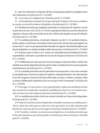 71
Art. 62, § 10
II – que vise a detenção ou sequestro de bens, de poupança popular ou qualquer outro
ativo financeiro; (Incluído pela EC n. 32/2001)
III – reservada a lei complementar; (Incluído pela EC n. 32/2001)
IV – já disciplinada em projeto de lei aprovado pelo Congresso Nacional e pendente
de sanção ou veto do Presidente da República. (Incluído pela EC n. 32/2001)
§ 2º Medida provisória que implique instituição ou majoração de impostos, exceto
os previstos nos arts. 153, I, II, IV, V, e 154, II, só produzirá efeitos no exercício financeiro
seguinte se houver sido convertida em lei até o último dia daquele em que foi editada.
(Incluído pela EC n. 32/2001)
§ 3º As medidas provisórias, ressalvado o disposto nos §§ 11 e 12, perderão eficácia,
desde a edição, se não forem convertidas em lei no prazo de sessenta dias, prorrogável, nos
termos do § 7º, uma vez por igual período, devendo o Congresso Nacional disciplinar, por
decreto legislativo, as relações jurídicas delas decorrentes. (Incluído pela EC n. 32/2001)
§ 4º O prazo a que se refere o § 3º contar-se-á da publicação da medida provisória,
suspendendo-se durante os períodos de recesso do Congresso Nacional. (Incluído pela
EC n. 32/2001)
§ 5º A deliberação de cada uma das Casas do Congresso Nacional sobre o mérito das
medidas provisórias dependerá de juízo prévio sobre o atendimento de seus pressupostos
constitucionais. (Incluído pela EC n. 32/2001)
§ 6º Se a medida provisória não for apreciada em até quarenta e cinco dias contados
de sua publicação, entrará em regime de urgência, subsequentemente, em cada uma das
Casas do Congresso Nacional, ficando sobrestadas, até que se ultime a votação, todas
as demais deliberações legislativas da Casa em que estiver tramitando. (Incluído pela
EC n. 32/2001)
§ 7º Prorrogar-se-á uma única vez por igual período a vigência de medida provisória
que, no prazo de sessenta dias, contado de sua publicação, não tiver a sua votação encer-
rada nas duas Casas do Congresso Nacional. (Incluído pela EC n. 32/2001)
§ 8º As medidas provisórias terão sua votação iniciada na Câmara dos Deputados.
(Incluído pela EC n. 32/2001)
§ 9º Caberá à comissão mista de Deputados e Senadores examinar as medidas provi-
sórias e sobre elas emitir parecer, antes de serem apreciadas, em sessão separada, pelo
plenário de cada uma das Casas do Congresso Nacional. (Incluído pela EC n. 32/2001)
§ 10. É vedada a reedição, na mesma sessão legislativa, de medida provisória que
tenha sido rejeitada ou que tenha perdido sua eficácia por decurso de prazo. (Incluído
pela EC n. 32/2001)
sumário
 