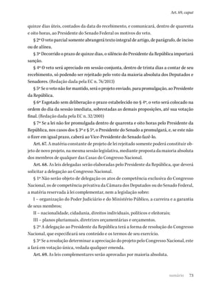 73
Art. 69, caput
quinze dias úteis, contados da data do recebimento, e comunicará, dentro de quarenta
e oito horas, ao Presidente do Senado Federal os motivos do veto.
§ 2º O veto parcial somente abrangerá texto integral de artigo, de parágrafo, de inciso
ou de alínea.
§ 3º Decorrido o prazo de quinze dias, o silêncio do Presidente da República importará
sanção.
§ 4º O veto será apreciado em sessão conjunta, dentro de trinta dias a contar de seu
recebimento, só podendo ser rejeitado pelo voto da maioria absoluta dos Deputados e
Senadores. (Redação dada pela EC n. 76/2013)
§ 5º Se o veto não for mantido, será o projeto enviado, para promulgação, ao Presidente
da República.
§ 6º Esgotado sem deliberação o prazo estabelecido no § 4º, o veto será colocado na
ordem do dia da sessão imediata, sobrestadas as demais proposições, até sua votação
final. (Redação dada pela EC n. 32/2001)
§ 7º Se a lei não for promulgada dentro de quarenta e oito horas pelo Presidente da
República, nos casos dos § 3º e § 5º, o Presidente do Senado a promulgará, e, se este não
o fizer em igual prazo, caberá ao Vice-Presidente do Senado fazê-lo.
Art. 67. A matéria constante de projeto de lei rejeitado somente poderá constituir ob-
jeto de novo projeto, na mesma sessão legislativa, mediante proposta da maioria absoluta
dos membros de qualquer das Casas do Congresso Nacional.
Art. 68. As leis delegadas serão elaboradas pelo Presidente da República, que deverá
solicitar a delegação ao Congresso Nacional.
§ 1º Não serão objeto de delegação os atos de competência exclusiva do Congresso
Nacional, os de competência privativa da Câmara dos Deputados ou do Senado Federal,
a matéria reservada à lei complementar, nem a legislação sobre:
I – organização do Poder Judiciário e do Ministério Público, a carreira e a garantia
de seus membros;
II – nacionalidade, cidadania, direitos individuais, políticos e eleitorais;
III – planos plurianuais, diretrizes orçamentárias e orçamentos.
§ 2º A delegação ao Presidente da República terá a forma de resolução do Congresso
Nacional, que especificará seu conteúdo e os termos de seu exercício.
§ 3º Se a resolução determinar a apreciação do projeto pelo Congresso Nacional, este
a fará em votação única, vedada qualquer emenda.
Art. 69. As leis complementares serão aprovadas por maioria absoluta.
sumário
 