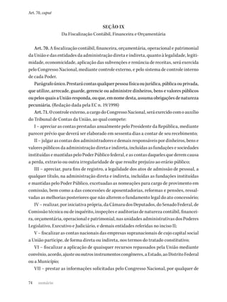 74
Art. 70, caput
SEÇÃO IX
Da Fiscalização Contábil, Financeira e Orçamentária
Art. 70. A fiscalização contábil, financeira, orçamentária, operacional e patrimonial
da União e das entidades da administração direta e indireta, quanto à legalidade, legiti-
midade, economicidade, aplicação das subvenções e renúncia de receitas, será exercida
pelo Congresso Nacional, mediante controle externo, e pelo sistema de controle interno
de cada Poder.
Parágrafoúnico.Prestarácontasqualquerpessoafísicaoujurídica,públicaouprivada,
que utilize, arrecade, guarde, gerencie ou administre dinheiros, bens e valores públicos
ou pelos quais a União responda, ou que, em nome desta, assuma obrigações de natureza
pecuniária. (Redação dada pela EC n. 19/1998)
Art.71.Ocontroleexterno,acargodoCongressoNacional,seráexercidocomoauxílio
do Tribunal de Contas da União, ao qual compete:
I – apreciar as contas prestadas anualmente pelo Presidente da República, mediante
parecer prévio que deverá ser elaborado em sessenta dias a contar de seu recebimento;
II – julgar as contas dos administradores e demais responsáveis por dinheiros, bens e
valores públicos da administração direta e indireta, incluídas as fundações e sociedades
instituídas e mantidas pelo Poder Público federal, e as contas daqueles que derem causa
a perda, extravio ou outra irregularidade de que resulte prejuízo ao erário público;
III – apreciar, para fins de registro, a legalidade dos atos de admissão de pessoal, a
qualquer título, na administração direta e indireta, incluídas as fundações instituídas
e mantidas pelo Poder Público, excetuadas as nomeações para cargo de provimento em
comissão, bem como a das concessões de aposentadorias, reformas e pensões, ressal-
vadas as melhorias posteriores que não alterem o fundamento legal do ato concessório;
IV – realizar, por iniciativa própria, da Câmara dos Deputados, do Senado Federal, de
Comissão técnica ou de inquérito, inspeções e auditorias de natureza contábil, financei-
ra, orçamentária, operacional e patrimonial, nas unidades administrativas dos Poderes
Legislativo, Executivo e Judiciário, e demais entidades referidas no inciso II;
V – fiscalizar as contas nacionais das empresas supranacionais de cujo capital social
a União participe, de forma direta ou indireta, nos termos do tratado constitutivo;
VI – fiscalizar a aplicação de quaisquer recursos repassados pela União mediante
convênio,acordo,ajusteououtrosinstrumentoscongêneres,aEstado,aoDistritoFederal
ou a Município;
VII – prestar as informações solicitadas pelo Congresso Nacional, por qualquer de
sumário
 