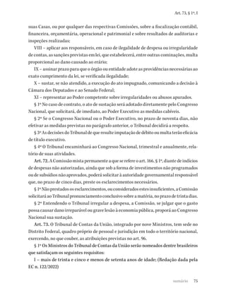 75
Art. 73, § 1º, I
suas Casas, ou por qualquer das respectivas Comissões, sobre a fiscalização contábil,
financeira, orçamentária, operacional e patrimonial e sobre resultados de auditorias e
inspeções realizadas;
VIII – aplicar aos responsáveis, em caso de ilegalidade de despesa ou irregularidade
de contas, as sanções previstas em lei, que estabelecerá, entre outras cominações, multa
proporcional ao dano causado ao erário;
IX – assinar prazo para que o órgão ou entidade adote as providências necessárias ao
exato cumprimento da lei, se verificada ilegalidade;
X – sustar, se não atendido, a execução do ato impugnado, comunicando a decisão à
Câmara dos Deputados e ao Senado Federal;
XI – representar ao Poder competente sobre irregularidades ou abusos apurados.
§ 1º No caso de contrato, o ato de sustação será adotado diretamente pelo Congresso
Nacional, que solicitará, de imediato, ao Poder Executivo as medidas cabíveis.
§ 2º Se o Congresso Nacional ou o Poder Executivo, no prazo de noventa dias, não
efetivar as medidas previstas no parágrafo anterior, o Tribunal decidirá a respeito.
§3ºAsdecisõesdoTribunaldequeresulteimputaçãodedébitooumultaterãoeficácia
de título executivo.
§ 4º O Tribunal encaminhará ao Congresso Nacional, trimestral e anualmente, rela-
tório de suas atividades.
Art.72. A Comissão mista permanente a que se refere o art. 166, § 1º, diante de indícios
de despesas não autorizadas, ainda que sob a forma de investimentos não programados
ou de subsídios não aprovados, poderá solicitar à autoridade governamental responsável
que, no prazo de cinco dias, preste os esclarecimentos necessários.
§1ºNãoprestadososesclarecimentos,ouconsideradosestesinsuficientes,aComissão
solicitaráaoTribunalpronunciamentoconclusivosobreamatéria,noprazodetrintadias.
§ 2º Entendendo o Tribunal irregular a despesa, a Comissão, se julgar que o gasto
possa causar dano irreparável ou grave lesão à economia pública, proporá ao Congresso
Nacional sua sustação.
Art. 73. O Tribunal de Contas da União, integrado por nove Ministros, tem sede no
Distrito Federal, quadro próprio de pessoal e jurisdição em todo o território nacional,
exercendo, no que couber, as atribuições previstas no art. 96.
§ 1º Os Ministros do Tribunal de Contas da União serão nomeados dentre brasileiros
que satisfaçam os seguintes requisitos:
I – mais de trinta e cinco e menos de setenta anos de idade; (Redação dada pela
EC n. 122/2022)
sumário
 