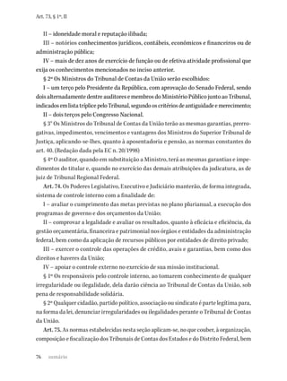 76
Art. 73, § 1º, II
II – idoneidade moral e reputação ilibada;
III – notórios conhecimentos jurídicos, contábeis, econômicos e financeiros ou de
administração pública;
IV – mais de dez anos de exercício de função ou de efetiva atividade profissional que
exija os conhecimentos mencionados no inciso anterior.
§ 2º Os Ministros do Tribunal de Contas da União serão escolhidos:
I – um terço pelo Presidente da República, com aprovação do Senado Federal, sendo
dois alternadamente dentre auditores e membros do Ministério Público junto ao Tribunal,
indicadosemlistatríplicepeloTribunal,segundooscritériosdeantiguidadeemerecimento;
II – dois terços pelo Congresso Nacional.
§ 3° Os Ministros do Tribunal de Contas da União terão as mesmas garantias, prerro-
gativas, impedimentos, vencimentos e vantagens dos Ministros do Superior Tribunal de
Justiça, aplicando-se-lhes, quanto à aposentadoria e pensão, as normas constantes do
art. 40. (Redação dada pela EC n. 20/1998)
§ 4º O auditor, quando em substituição a Ministro, terá as mesmas garantias e impe-
dimentos do titular e, quando no exercício das demais atribuições da judicatura, as de
juiz de Tribunal Regional Federal.
Art. 74. Os Poderes Legislativo, Executivo e Judiciário manterão, de forma integrada,
sistema de controle interno com a finalidade de:
I – avaliar o cumprimento das metas previstas no plano plurianual, a execução dos
programas de governo e dos orçamentos da União;
II – comprovar a legalidade e avaliar os resultados, quanto à eficácia e eficiência, da
gestão orçamentária, financeira e patrimonial nos órgãos e entidades da administração
federal, bem como da aplicação de recursos públicos por entidades de direito privado;
III – exercer o controle das operações de crédito, avais e garantias, bem como dos
direitos e haveres da União;
IV – apoiar o controle externo no exercício de sua missão institucional.
§ 1º Os responsáveis pelo controle interno, ao tomarem conhecimento de qualquer
irregularidade ou ilegalidade, dela darão ciência ao Tribunal de Contas da União, sob
pena de responsabilidade solidária.
§ 2º Qualquer cidadão, partido político, associação ou sindicato é parte legítima para,
na forma da lei, denunciar irregularidades ou ilegalidades perante o Tribunal de Contas
da União.
Art. 75. As normas estabelecidas nesta seção aplicam-se, no que couber, à organização,
composição e fiscalização dos Tribunais de Contas dos Estados e do Distrito Federal, bem
sumário
 