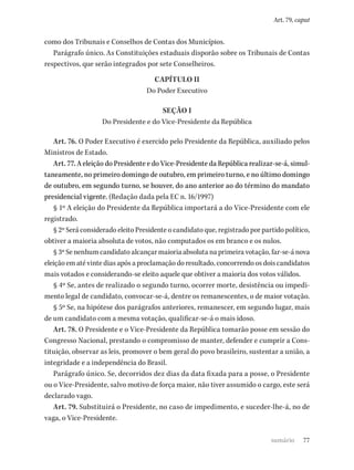 77
Art. 79, caput
como dos Tribunais e Conselhos de Contas dos Municípios.
Parágrafo único. As Constituições estaduais disporão sobre os Tribunais de Contas
respectivos, que serão integrados por sete Conselheiros.
CAPÍTULO II
Do Poder Executivo
SEÇÃO I
Do Presidente e do Vice-Presidente da República
Art. 76. O Poder Executivo é exercido pelo Presidente da República, auxiliado pelos
Ministros de Estado.
Art. 77. A eleição do Presidente e do Vice-Presidente da República realizar-se-á, simul-
taneamente, no primeiro domingo de outubro, em primeiro turno, e no último domingo
de outubro, em segundo turno, se houver, do ano anterior ao do término do mandato
presidencial vigente. (Redação dada pela EC n. 16/1997)
§ 1º A eleição do Presidente da República importará a do Vice-Presidente com ele
registrado.
§ 2º Será considerado eleito Presidente o candidato que, registrado por partido político,
obtiver a maioria absoluta de votos, não computados os em branco e os nulos.
§ 3º Se nenhum candidato alcançar maioria absoluta na primeira votação, far-se-á nova
eleição em até vinte dias após a proclamação do resultado, concorrendo os dois candidatos
mais votados e considerando-se eleito aquele que obtiver a maioria dos votos válidos.
§ 4º Se, antes de realizado o segundo turno, ocorrer morte, desistência ou impedi-
mento legal de candidato, convocar-se-á, dentre os remanescentes, o de maior votação.
§ 5º Se, na hipótese dos parágrafos anteriores, remanescer, em segundo lugar, mais
de um candidato com a mesma votação, qualificar-se-á o mais idoso.
Art. 78. O Presidente e o Vice-Presidente da República tomarão posse em sessão do
Congresso Nacional, prestando o compromisso de manter, defender e cumprir a Cons-
tituição, observar as leis, promover o bem geral do povo brasileiro, sustentar a união, a
integridade e a independência do Brasil.
Parágrafo único. Se, decorridos dez dias da data fixada para a posse, o Presidente
ou o Vice-Presidente, salvo motivo de força maior, não tiver assumido o cargo, este será
declarado vago.
Art. 79. Substituirá o Presidente, no caso de impedimento, e suceder-lhe-á, no de
vaga, o Vice-Presidente.
sumário
 