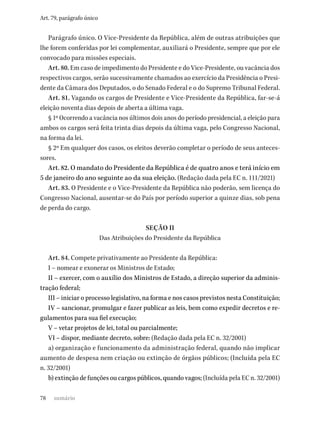 78
Art. 79, parágrafo único
Parágrafo único. O Vice-Presidente da República, além de outras atribuições que
lhe forem conferidas por lei complementar, auxiliará o Presidente, sempre que por ele
convocado para missões especiais.
Art. 80. Em caso de impedimento do Presidente e do Vice-Presidente, ou vacância dos
respectivos cargos, serão sucessivamente chamados ao exercício da Presidência o Presi-
dente da Câmara dos Deputados, o do Senado Federal e o do Supremo Tribunal Federal.
Art. 81. Vagando os cargos de Presidente e Vice-Presidente da República, far-se-á
eleição noventa dias depois de aberta a última vaga.
§ 1º Ocorrendo a vacância nos últimos dois anos do período presidencial, a eleição para
ambos os cargos será feita trinta dias depois da última vaga, pelo Congresso Nacional,
na forma da lei.
§ 2º Em qualquer dos casos, os eleitos deverão completar o período de seus anteces-
sores.
Art. 82. O mandato do Presidente da República é de quatro anos e terá início em
5 de janeiro do ano seguinte ao da sua eleição. (Redação dada pela EC n. 111/2021)
Art. 83. O Presidente e o Vice-Presidente da República não poderão, sem licença do
Congresso Nacional, ausentar-se do País por período superior a quinze dias, sob pena
de perda do cargo.
SEÇÃO II
Das Atribuições do Presidente da República
Art. 84. Compete privativamente ao Presidente da República:
I – nomear e exonerar os Ministros de Estado;
II – exercer, com o auxílio dos Ministros de Estado, a direção superior da adminis-
tração federal;
III – iniciar o processo legislativo, na forma e nos casos previstos nesta Constituição;
IV – sancionar, promulgar e fazer publicar as leis, bem como expedir decretos e re-
gulamentos para sua fiel execução;
V – vetar projetos de lei, total ou parcialmente;
VI – dispor, mediante decreto, sobre: (Redação dada pela EC n. 32/2001)
a) organização e funcionamento da administração federal, quando não implicar
aumento de despesa nem criação ou extinção de órgãos públicos; (Incluída pela EC
n. 32/2001)
b) extinção de funções ou cargos públicos, quando vagos; (Incluída pela EC n. 32/2001)
sumário
 