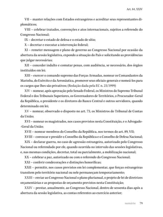 79
Art. 84, XXIV
VII – manter relações com Estados estrangeiros e acreditar seus representantes di-
plomáticos;
VIII – celebrar tratados, convenções e atos internacionais, sujeitos a referendo do
Congresso Nacional;
IX – decretar o estado de defesa e o estado de sítio;
X – decretar e executar a intervenção federal;
XI – remeter mensagem e plano de governo ao Congresso Nacional por ocasião da
abertura da sessão legislativa, expondo a situação do País e solicitando as providências
que julgar necessárias;
XII – conceder indulto e comutar penas, com audiência, se necessário, dos órgãos
instituídos em lei;
XIII – exercer o comando supremo das Forças Armadas, nomear os Comandantes da
Marinha, do Exército e da Aeronáutica, promover seus oficiais-generais e nomeá-los para
os cargos que lhes são privativos; (Redação dada pela EC n. 23/1999)
XIV – nomear, após aprovação pelo Senado Federal, os Ministros do Supremo Tribunal
Federal e dos Tribunais Superiores, os Governadores de Territórios, o Procurador-Geral
da República, o presidente e os diretores do Banco Central e outros servidores, quando
determinado em lei;
XV – nomear, observado o disposto no art. 73, os Ministros do Tribunal de Contas
da União;
XVI – nomear os magistrados, nos casos previstos nesta Constituição, e o Advogado-
-Geral da União;
XVII – nomear membros do Conselho da República, nos termos do art. 89, VII;
XVIII – convocar e presidir o Conselho da República e o Conselho de Defesa Nacional;
XIX – declarar guerra, no caso de agressão estrangeira, autorizado pelo Congresso
Nacional ou referendado por ele, quando ocorrida no intervalo das sessões legislativas,
e, nas mesmas condições, decretar, total ou parcialmente, a mobilização nacional;
XX – celebrar a paz, autorizado ou com o referendo do Congresso Nacional;
XXI – conferir condecorações e distinções honoríficas;
XXII – permitir, nos casos previstos em lei complementar, que forças estrangeiras
transitem pelo território nacional ou nele permaneçam temporariamente;
XXIII – enviar ao Congresso Nacional o plano plurianual, o projeto de lei de diretrizes
orçamentárias e as propostas de orçamento previstos nesta Constituição;
XXIV – prestar, anualmente, ao Congresso Nacional, dentro de sessenta dias após a
abertura da sessão legislativa, as contas referentes ao exercício anterior;
sumário
 