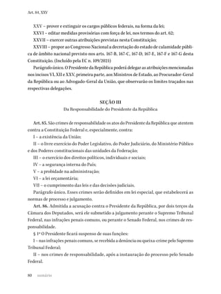 80
Art. 84, XXV
XXV – prover e extinguir os cargos públicos federais, na forma da lei;
XXVI – editar medidas provisórias com força de lei, nos termos do art. 62;
XXVII – exercer outras atribuições previstas nesta Constituição;
XXVIII – propor ao Congresso Nacional a decretação do estado de calamidade públi-
ca de âmbito nacional previsto nos arts. 167-B, 167-C, 167-D, 167-E, 167-F e 167-G desta
Constituição. (Incluído pela EC n. 109/2021)
Parágrafo único. O Presidente da República poderá delegar as atribuições mencionadas
nos incisos VI, XII e XXV, primeira parte, aos Ministros de Estado, ao Procurador-Geral
da República ou ao Advogado-Geral da União, que observarão os limites traçados nas
respectivas delegações.
SEÇÃO III
Da Responsabilidade do Presidente da República
Art. 85. São crimes de responsabilidade os atos do Presidente da República que atentem
contra a Constituição Federal e, especialmente, contra:
I – a existência da União;
II – o livre exercício do Poder Legislativo, do Poder Judiciário, do Ministério Público
e dos Poderes constitucionais das unidades da Federação;
III – o exercício dos direitos políticos, individuais e sociais;
IV – a segurança interna do País;
V – a probidade na administração;
VI – a lei orçamentária;
VII – o cumprimento das leis e das decisões judiciais.
Parágrafo único. Esses crimes serão definidos em lei especial, que estabelecerá as
normas de processo e julgamento.
Art. 86. Admitida a acusação contra o Presidente da República, por dois terços da
Câmara dos Deputados, será ele submetido a julgamento perante o Supremo Tribunal
Federal, nas infrações penais comuns, ou perante o Senado Federal, nos crimes de res-
ponsabilidade.
§ 1º O Presidente ficará suspenso de suas funções:
I – nas infrações penais comuns, se recebida a denúncia ou queixa-crime pelo Supremo
Tribunal Federal;
II – nos crimes de responsabilidade, após a instauração do processo pelo Senado
Federal.
sumário
 