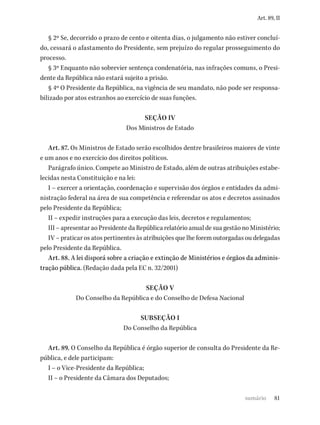 81
Art. 89, II
§ 2º Se, decorrido o prazo de cento e oitenta dias, o julgamento não estiver concluí-
do, cessará o afastamento do Presidente, sem prejuízo do regular prosseguimento do
processo.
§ 3º Enquanto não sobrevier sentença condenatória, nas infrações comuns, o Presi-
dente da República não estará sujeito a prisão.
§ 4º O Presidente da República, na vigência de seu mandato, não pode ser responsa-
bilizado por atos estranhos ao exercício de suas funções.
SEÇÃO IV
Dos Ministros de Estado
Art. 87. Os Ministros de Estado serão escolhidos dentre brasileiros maiores de vinte
e um anos e no exercício dos direitos políticos.
Parágrafo único. Compete ao Ministro de Estado, além de outras atribuições estabe-
lecidas nesta Constituição e na lei:
I – exercer a orientação, coordenação e supervisão dos órgãos e entidades da admi-
nistração federal na área de sua competência e referendar os atos e decretos assinados
pelo Presidente da República;
II – expedir instruções para a execução das leis, decretos e regulamentos;
III – apresentar ao Presidente da República relatório anual de sua gestão no Ministério;
IV – praticar os atos pertinentes às atribuições que lhe forem outorgadas ou delegadas
pelo Presidente da República.
Art. 88. A lei disporá sobre a criação e extinção de Ministérios e órgãos da adminis-
tração pública. (Redação dada pela EC n. 32/2001)
SEÇÃO V
Do Conselho da República e do Conselho de Defesa Nacional
SUBSEÇÃO I
Do Conselho da República
Art. 89. O Conselho da República é órgão superior de consulta do Presidente da Re-
pública, e dele participam:
I – o Vice-Presidente da República;
II – o Presidente da Câmara dos Deputados;
sumário
 