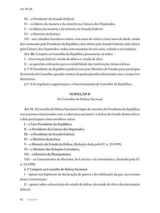 82
Art. 89, III
III – o Presidente do Senado Federal;
IV – os líderes da maioria e da minoria na Câmara dos Deputados;
V – os líderes da maioria e da minoria no Senado Federal;
VI – o Ministro da Justiça;
VII – seis cidadãos brasileiros natos, com mais de trinta e cinco anos de idade, sendo
dois nomeados pelo Presidente da República, dois eleitos pelo Senado Federal e dois eleitos
pela Câmara dos Deputados, todos com mandato de três anos, vedada a recondução.
Art. 90. Compete ao Conselho da República pronunciar-se sobre:
I – intervenção federal, estado de defesa e estado de sítio;
II – as questões relevantes para a estabilidade das instituições democráticas.
§ 1º O Presidente da República poderá convocar Ministro de Estado para participar
da reunião do Conselho, quando constar da pauta questão relacionada com o respectivo
Ministério.
§ 2º A lei regulará a organização e o funcionamento do Conselho da República.
SUBSEÇÃO II
Do Conselho de Defesa Nacional
Art. 91. O Conselho de Defesa Nacional é órgão de consulta do Presidente da República
nos assuntos relacionados com a soberania nacional e a defesa do Estado democrático,
e dele participam como membros natos:
I – o Vice-Presidente da República;
II – o Presidente da Câmara dos Deputados;
III – o Presidente do Senado Federal;
IV – o Ministro da Justiça;
V – o Ministro de Estado da Defesa; (Redação dada pela EC n. 23/1999)
VI – o Ministro das Relações Exteriores;
VII – o Ministro do Planejamento;
VIII – os Comandantes da Marinha, do Exército e da Aeronáutica. (Incluído pela EC
n. 23/1999)
§ 1º Compete ao Conselho de Defesa Nacional:
I – opinar nas hipóteses de declaração de guerra e de celebração da paz, nos termos
desta Constituição;
II – opinar sobre a decretação do estado de defesa, do estado de sítio e da intervenção
federal;
sumário
 
