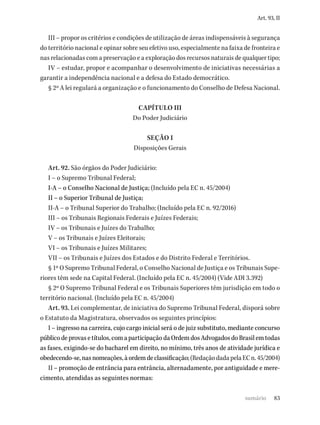 83
Art. 93, II
III – propor os critérios e condições de utilização de áreas indispensáveis à segurança
do território nacional e opinar sobre seu efetivo uso, especialmente na faixa de fronteira e
nas relacionadas com a preservação e a exploração dos recursos naturais de qualquer tipo;
IV – estudar, propor e acompanhar o desenvolvimento de iniciativas necessárias a
garantir a independência nacional e a defesa do Estado democrático.
§ 2º A lei regulará a organização e o funcionamento do Conselho de Defesa Nacional.
CAPÍTULO III
Do Poder Judiciário
SEÇÃO I
Disposições Gerais
Art. 92. São órgãos do Poder Judiciário:
I – o Supremo Tribunal Federal;
I-A – o Conselho Nacional de Justiça; (Incluído pela EC n. 45/2004)
II – o Superior Tribunal de Justiça;
II-A – o Tribunal Superior do Trabalho; (Incluído pela EC n. 92/2016)
III – os Tribunais Regionais Federais e Juízes Federais;
IV – os Tribunais e Juízes do Trabalho;
V – os Tribunais e Juízes Eleitorais;
VI – os Tribunais e Juízes Militares;
VII – os Tribunais e Juízes dos Estados e do Distrito Federal e Territórios.
§ 1º O Supremo Tribunal Federal, o Conselho Nacional de Justiça e os Tribunais Supe-
riores têm sede na Capital Federal. (Incluído pela EC n. 45/2004) (Vide ADI 3.392)
§ 2º O Supremo Tribunal Federal e os Tribunais Superiores têm jurisdição em todo o
território nacional. (Incluído pela EC n. 45/2004)
Art. 93. Lei complementar, de iniciativa do Supremo Tribunal Federal, disporá sobre
o Estatuto da Magistratura, observados os seguintes princípios:
I – ingresso na carreira, cujo cargo inicial será o de juiz substituto, mediante concurso
públicodeprovasetítulos,comaparticipaçãodaOrdemdosAdvogadosdoBrasilemtodas
as fases, exigindo-se do bacharel em direito, no mínimo, três anos de atividade jurídica e
obedecendo-se,nasnomeações,àordemdeclassificação;(RedaçãodadapelaECn.45/2004)
II – promoção de entrância para entrância, alternadamente, por antiguidade e mere-
cimento, atendidas as seguintes normas:
sumário
 