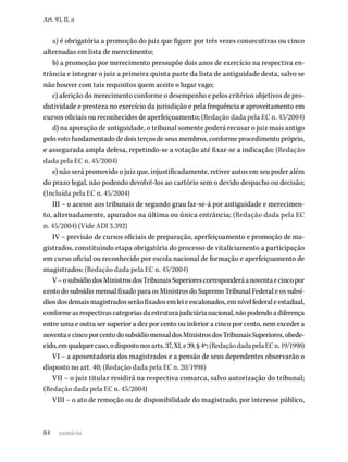 84
Art. 93, II, a
a) é obrigatória a promoção do juiz que figure por três vezes consecutivas ou cinco
alternadas em lista de merecimento;
b) a promoção por merecimento pressupõe dois anos de exercício na respectiva en-
trância e integrar o juiz a primeira quinta parte da lista de antiguidade desta, salvo se
não houver com tais requisitos quem aceite o lugar vago;
c) aferição do merecimento conforme o desempenho e pelos critérios objetivos de pro-
dutividade e presteza no exercício da jurisdição e pela frequência e aproveitamento em
cursos oficiais ou reconhecidos de aperfeiçoamento; (Redação dada pela EC n. 45/2004)
d) na apuração de antiguidade, o tribunal somente poderá recusar o juiz mais antigo
pelo voto fundamentado de dois terços de seus membros, conforme procedimento próprio,
e assegurada ampla defesa, repetindo-se a votação até fixar-se a indicação; (Redação
dada pela EC n. 45/2004)
e) não será promovido o juiz que, injustificadamente, retiver autos em seu poder além
do prazo legal, não podendo devolvê-los ao cartório sem o devido despacho ou decisão;
(Incluída pela EC n. 45/2004)
III – o acesso aos tribunais de segundo grau far-se-á por antiguidade e merecimen-
to, alternadamente, apurados na última ou única entrância; (Redação dada pela EC
n. 45/2004) (Vide ADI 3.392)
IV – previsão de cursos oficiais de preparação, aperfeiçoamento e promoção de ma-
gistrados, constituindo etapa obrigatória do processo de vitaliciamento a participação
em curso oficial ou reconhecido por escola nacional de formação e aperfeiçoamento de
magistrados; (Redação dada pela EC n. 45/2004)
V–osubsídiodosMinistrosdosTribunaisSuperiorescorresponderáanoventaecincopor
cento do subsídio mensal fixado para os Ministros do Supremo Tribunal Federal e os subsí-
diosdosdemaismagistradosserãofixadosemleieescalonados,emnívelfederaleestadual,
conformeasrespectivascategoriasdaestruturajudiciárianacional,nãopodendoadiferença
entre uma e outra ser superior a dez por cento ou inferior a cinco por cento, nem exceder a
noventaecincoporcentodosubsídiomensaldosMinistrosdosTribunaisSuperiores,obede-
cido,emqualquercaso,odispostonosarts.37,XI,e39,§4º;(RedaçãodadapelaECn.19/1998)
VI – a aposentadoria dos magistrados e a pensão de seus dependentes observarão o
disposto no art. 40; (Redação dada pela EC n. 20/1998)
VII – o juiz titular residirá na respectiva comarca, salvo autorização do tribunal;
(Redação dada pela EC n. 45/2004)
VIII – o ato de remoção ou de disponibilidade do magistrado, por interesse público,
sumário
 