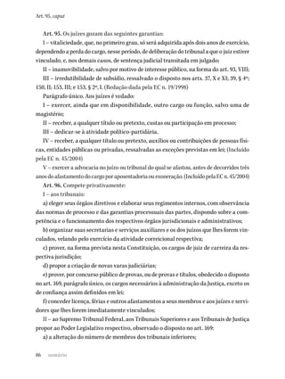 86
Art. 95, caput
Art. 95. Os juízes gozam das seguintes garantias:
I – vitaliciedade, que, no primeiro grau, só será adquirida após dois anos de exercício,
dependendo a perda do cargo, nesse período, de deliberação do tribunal a que o juiz estiver
vinculado, e, nos demais casos, de sentença judicial transitada em julgado;
II – inamovibilidade, salvo por motivo de interesse público, na forma do art. 93, VIII;
III – irredutibilidade de subsídio, ressalvado o disposto nos arts. 37, X e XI; 39, § 4º;
150, II; 153, III; e 153, § 2º, I. (Redação dada pela EC n. 19/1998)
Parágrafo único. Aos juízes é vedado:
I – exercer, ainda que em disponibilidade, outro cargo ou função, salvo uma de
magistério;
II – receber, a qualquer título ou pretexto, custas ou participação em processo;
III – dedicar-se à atividade político-partidária.
IV – receber, a qualquer título ou pretexto, auxílios ou contribuições de pessoas físi-
cas, entidades públicas ou privadas, ressalvadas as exceções previstas em lei; (Incluído
pela EC n. 45/2004)
V – exercer a advocacia no juízo ou tribunal do qual se afastou, antes de decorridos três
anosdoafastamentodocargoporaposentadoriaouexoneração.(IncluídopelaECn.45/2004)
Art. 96. Compete privativamente:
I – aos tribunais:
a) eleger seus órgãos diretivos e elaborar seus regimentos internos, com observância
das normas de processo e das garantias processuais das partes, dispondo sobre a com-
petência e o funcionamento dos respectivos órgãos jurisdicionais e administrativos;
b) organizar suas secretarias e serviços auxiliares e os dos juízos que lhes forem vin-
culados, velando pelo exercício da atividade correicional respectiva;
c) prover, na forma prevista nesta Constituição, os cargos de juiz de carreira da res-
pectiva jurisdição;
d) propor a criação de novas varas judiciárias;
e) prover, por concurso público de provas, ou de provas e títulos, obedecido o disposto
no art. 169, parágrafo único, os cargos necessários à administração da Justiça, exceto os
de confiança assim definidos em lei;
f) conceder licença, férias e outros afastamentos a seus membros e aos juízes e servi-
dores que lhes forem imediatamente vinculados;
II – ao Supremo Tribunal Federal, aos Tribunais Superiores e aos Tribunais de Justiça
propor ao Poder Legislativo respectivo, observado o disposto no art. 169:
a) a alteração do número de membros dos tribunais inferiores;
sumário
 