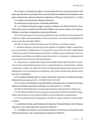 87
Art. 99, § 2º, II
b) a criação e a extinção de cargos e a remuneração dos seus serviços auxiliares e dos
juízos que lhes forem vinculados, bem como a fixação do subsídio de seus membros e dos
juízes, inclusive dos tribunais inferiores, onde houver; (Redação dada pela EC n. 41/2003)
c) a criação ou extinção dos tribunais inferiores;
d) a alteração da organização e da divisão judiciárias;
III – aos Tribunais de Justiça julgar os juízes estaduais e do Distrito Federal e Terri-
tórios, bem como os membros do Ministério Público, nos crimes comuns e de responsa-
bilidade, ressalvada a competência da Justiça Eleitoral.
Art. 97. Somente pelo voto da maioria absoluta de seus membros ou dos membros do
respectivo órgão especial poderão os tribunais declarar a inconstitucionalidade de lei
ou ato normativo do Poder Público.
Art. 98. A União, no Distrito Federal e nos Territórios, e os Estados criarão:
I – juizados especiais, providos por juízes togados, ou togados e leigos, competentes
para a conciliação, o julgamento e a execução de causas cíveis de menor complexidade
e infrações penais de menor potencial ofensivo, mediante os procedimentos oral e su-
mariíssimo, permitidos, nas hipóteses previstas em lei, a transação e o julgamento de
recursos por turmas de juízes de primeiro grau;
II – justiça de paz, remunerada, composta de cidadãos eleitos pelo voto direto, univer-
sal e secreto, com mandato de quatro anos e competência para, na forma da lei, celebrar
casamentos, verificar, de ofício ou em face de impugnação apresentada, o processo de
habilitação e exercer atribuições conciliatórias, sem caráter jurisdicional, além de outras
previstas na legislação.
§ 1º Lei federal disporá sobre a criação de juizados especiais no âmbito da Justiça
Federal. (Renumerado pela EC n. 45/2004) (Vide ADI 3.392)
§ 2º As custas e emolumentos serão destinados exclusivamente ao custeio dos serviços
afetos às atividades específicas da Justiça. (Incluído pela EC n. 45/2004)
Art. 99. Ao Poder Judiciário é assegurada autonomia administrativa e financeira.
§ 1º Os tribunais elaborarão suas propostas orçamentárias dentro dos limites estipu-
lados conjuntamente com os demais Poderes na lei de diretrizes orçamentárias.
§ 2º O encaminhamento da proposta, ouvidos os outros tribunais interessados,
compete:
I – no âmbito da União, aos Presidentes do Supremo Tribunal Federal e dos Tribunais
Superiores, com a aprovação dos respectivos tribunais;
II – no âmbito dos Estados e no do Distrito Federal e Territórios, aos Presidentes dos
Tribunais de Justiça, com a aprovação dos respectivos tribunais.
sumário
 