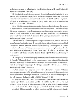 89
Art. 100, § 11, I
sendo o mínimo igual ao valor do maior benefício do regime geral de previdência social.
(Redação dada pela EC n. 62/2009)
§ 5º É obrigatória a inclusão no orçamento das entidades de direito público de verba
necessária ao pagamento de seus débitos, oriundos de sentenças transitadas em julgado
constantes de precatórios judiciários apresentados até 2 de abril, fazendo-se o pagamento
até o final do exercício seguinte, quando terão seus valores atualizados monetariamente.
(Redação dada pela EC n. 114/2021)
§ 6º As dotações orçamentárias e os créditos abertos serão consignados diretamente
ao Poder Judiciário, cabendo ao Presidente do Tribunal que proferir a decisão exequenda
determinar o pagamento integral e autorizar, a requerimento do credor e exclusivamente
para os casos de preterimento de seu direito de precedência ou de não alocação orçamen-
tária do valor necessário à satisfação do seu débito, o sequestro da quantia respectiva.
(Redação dada pela EC n. 62/2009)
§7ºOPresidentedoTribunalcompetenteque,poratocomissivoouomissivo,retardarou
tentar frustrar a liquidação regular de precatórios incorrerá em crime de responsabilidade
eresponderá,também,peranteoConselhoNacionaldeJustiça.(IncluídopelaECn.62/2009)
§ 8º É vedada a expedição de precatórios complementares ou suplementares de valor
pago, bem como o fracionamento, repartição ou quebra do valor da execução para fins
de enquadramento de parcela do total ao que dispõe o § 3º deste artigo. (Incluído pela
EC n. 62/2009)
§ 9º Sem que haja interrupção no pagamento do precatório e mediante comunicação
da Fazenda Pública ao Tribunal, o valor correspondente aos eventuais débitos inscritos
em dívida ativa contra o credor do requisitório e seus substituídos deverá ser depositado à
conta do juízo responsável pela ação de cobrança, que decidirá pelo seu destino definitivo.
(Redação dada pela EC n. 113/2021)
§ 10. Antes da expedição dos precatórios, o Tribunal solicitará à Fazenda Pública de-
vedora, para resposta em até 30 (trinta) dias, sob pena de perda do direito de abatimento,
informação sobre os débitos que preencham as condições estabelecidas no § 9º, para os
fins nele previstos. (Incluído pela EC n. 62/2009) (Vide ADI 4.425)
§ 11. É facultada ao credor, conforme estabelecido em lei do ente federativo devedor,
com autoaplicabilidade para a União, a oferta de créditos líquidos e certos que origi-
nalmente lhe são próprios ou adquiridos de terceiros reconhecidos pelo ente federativo
ou por decisão judicial transitada em julgado para: (Redação dada pela EC n. 113/2021)
I – quitação de débitos parcelados ou débitos inscritos em dívida ativa do ente federativo
sumário
 