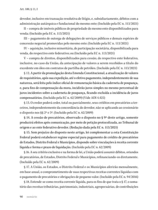 90
Art. 100, § 11, I
devedor, inclusive em transação resolutiva de litígio, e, subsidiariamente, débitos com a
administração autárquica e fundacional do mesmo ente; (Incluído pela EC n. 113/2021)
II – compra de imóveis públicos de propriedade do mesmo ente disponibilizados para
venda; (Incluído pela EC n. 113/2021)
III – pagamento de outorga de delegações de serviços públicos e demais espécies de
concessão negocial promovidas pelo mesmo ente; (Incluído pela EC n. 113/2021)
IV – aquisição, inclusive minoritária, de participação societária, disponibilizada para
venda, do respectivo ente federativo; ou (Incluído pela EC n. 113/2021)
V – compra de direitos, disponibilizados para cessão, do respectivo ente federativo,
inclusive, no caso da União, da antecipação de valores a serem recebidos a título do
excedente em óleo em contratos de partilha de petróleo. (Incluído pela EC n. 113/2021)
§ 12. A partir da promulgação desta Emenda Constitucional, a atualização de valores
de requisitórios, após sua expedição, até o efetivo pagamento, independentemente de sua
natureza, será feita pelo índice oficial de remuneração básica da caderneta de poupança,
e, para fins de compensação da mora, incidirão juros simples no mesmo percentual de
juros incidentes sobre a caderneta de poupança, ficando excluída a incidência de juros
compensatórios. (Incluído pela EC n. 62/2009) (Vide ADI 4.425)
§ 13. O credor poderá ceder, total ou parcialmente, seus créditos em precatórios a ter-
ceiros, independentemente da concordância do devedor, não se aplicando ao cessionário
o disposto nos §§ 2º e 3º. (Incluído pela EC n. 62/2009)
§ 14. A cessão de precatórios, observado o disposto no § 9º deste artigo, somente
produzirá efeitos após comunicação, por meio de petição protocolizada, ao Tribunal de
origem e ao ente federativo devedor. (Redação dada pela EC n. 113/2021)
§ 15. Sem prejuízo do disposto neste artigo, lei complementar a esta Constituição
Federal poderá estabelecer regime especial para pagamento de crédito de precatórios
de Estados, Distrito Federal e Municípios, dispondo sobre vinculações à receita corrente
líquida e forma e prazo de liquidação. (Incluído pela EC n. 62/2009)
§ 16. A seu critério exclusivo e na forma de lei, a União poderá assumir débitos, oriundos
de precatórios, de Estados, Distrito Federal e Municípios, refinanciando-os diretamente.
(Incluído pela EC n. 62/2009)
§ 17. A União, os Estados, o Distrito Federal e os Municípios aferirão mensalmente,
em base anual, o comprometimento de suas respectivas receitas correntes líquidas com
o pagamento de precatórios e obrigações de pequeno valor. (Incluído pela EC n. 94/2016)
§ 18. Entende-se como receita corrente líquida, para os fins de que trata o § 17, o soma-
tório das receitas tributárias, patrimoniais, industriais, agropecuárias, de contribuições
sumário
 