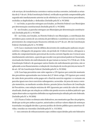 91
Art. 100, § 21, I
e de serviços, de transferências correntes e outras receitas correntes, incluindo as oriun-
das do § 1º do art. 20 da Constituição Federal, verificado no período compreendido pelo
segundo mês imediatamente anterior ao de referência e os 11 (onze) meses precedentes,
excluídas as duplicidades, e deduzidas: (Incluído pela EC n. 94/2016)
I – na União, as parcelas entregues aos Estados, ao Distrito Federal e aos Municípios
por determinação constitucional; (Incluído pela EC n. 94/2016)
II – nos Estados, as parcelas entregues aos Municípios por determinação constitucio-
nal; (Incluído pela EC n. 94/2016)
III – na União, nos Estados, no Distrito Federal e nos Municípios, a contribuição dos
servidores para custeio de seu sistema de previdência e assistência social e as receitas
provenientes da compensação financeira referida no § 9º do art. 201 da Constituição
Federal. (Incluído pela EC n. 94/2016)
§ 19. Caso o montante total de débitos decorrentes de condenações judiciais em pre-
catórios e obrigações de pequeno valor, em período de 12 (doze) meses, ultrapasse a
média do comprometimento percentual da receita corrente líquida nos 5 (cinco) anos
imediatamente anteriores, a parcela que exceder esse percentual poderá ser financiada,
excetuada dos limites de endividamento de que tratam os incisos VI e VII do art. 52 da
Constituição Federal e de quaisquer outros limites de endividamento previstos, não se
aplicando a esse financiamento a vedação de vinculação de receita prevista no inciso IV
do art. 167 da Constituição Federal. (Incluído pela EC n. 94/2016)
§ 20. Caso haja precatório com valor superior a 15% (quinze por cento) do montante
dos precatórios apresentados nos termos do § 5º deste artigo, 15% (quinze por cento)
do valor deste precatório serão pagos até o final do exercício seguinte e o restante em
parcelas iguais nos cinco exercícios subsequentes, acrescidas de juros de mora e corre-
ção monetária, ou mediante acordos diretos, perante Juízos Auxiliares de Conciliação
de Precatórios, com redução máxima de 40% (quarenta por cento) do valor do crédito
atualizado, desde que em relação ao crédito não penda recurso ou defesa judicial e que
sejam observados os requisitos definidos na regulamentação editada pelo ente federado.
(Incluído pela EC n. 94/2016)
§ 21. Ficam a União e os demais entes federativos, nos montantes que lhes são próprios,
desde que aceito por ambas as partes, autorizados a utilizar valores objeto de sentenças
transitadas em julgado devidos a pessoa jurídica de direito público para amortizar dí-
vidas, vencidas ou vincendas: (Incluído pela EC n. 113/2021)
I – nos contratos de refinanciamento cujos créditos sejam detidos pelo ente federativo
sumário
 