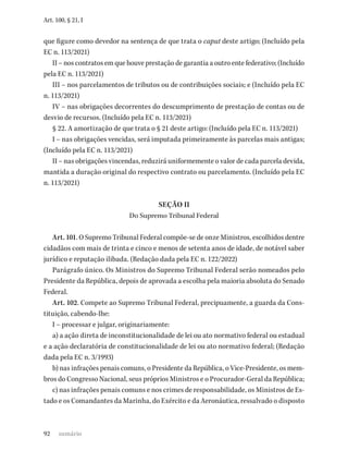 92
Art. 100, § 21, I
que figure como devedor na sentença de que trata o caput deste artigo; (Incluído pela
EC n. 113/2021)
II – nos contratos em que houve prestação de garantia a outro ente federativo; (Incluído
pela EC n. 113/2021)
III – nos parcelamentos de tributos ou de contribuições sociais; e (Incluído pela EC
n. 113/2021)
IV – nas obrigações decorrentes do descumprimento de prestação de contas ou de
desvio de recursos. (Incluído pela EC n. 113/2021)
§ 22. A amortização de que trata o § 21 deste artigo: (Incluído pela EC n. 113/2021)
I – nas obrigações vencidas, será imputada primeiramente às parcelas mais antigas;
(Incluído pela EC n. 113/2021)
II – nas obrigações vincendas, reduzirá uniformemente o valor de cada parcela devida,
mantida a duração original do respectivo contrato ou parcelamento. (Incluído pela EC
n. 113/2021)
SEÇÃO II
Do Supremo Tribunal Federal
Art. 101. O Supremo Tribunal Federal compõe-se de onze Ministros, escolhidos dentre
cidadãos com mais de trinta e cinco e menos de setenta anos de idade, de notável saber
jurídico e reputação ilibada. (Redação dada pela EC n. 122/2022)
Parágrafo único. Os Ministros do Supremo Tribunal Federal serão nomeados pelo
Presidente da República, depois de aprovada a escolha pela maioria absoluta do Senado
Federal.
Art. 102. Compete ao Supremo Tribunal Federal, precipuamente, a guarda da Cons-
tituição, cabendo-lhe:
I – processar e julgar, originariamente:
a) a ação direta de inconstitucionalidade de lei ou ato normativo federal ou estadual
e a ação declaratória de constitucionalidade de lei ou ato normativo federal; (Redação
dada pela EC n. 3/1993)
b) nas infrações penais comuns, o Presidente da República, o Vice-Presidente, os mem-
bros do Congresso Nacional, seus próprios Ministros e o Procurador-Geral da República;
c) nas infrações penais comuns e nos crimes de responsabilidade, os Ministros de Es-
tado e os Comandantes da Marinha, do Exército e da Aeronáutica, ressalvado o disposto
sumário
 
