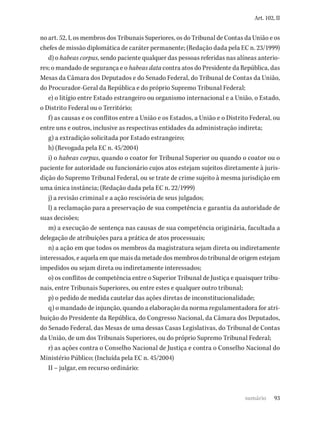 93
Art. 102, II
no art. 52, I, os membros dos Tribunais Superiores, os do Tribunal de Contas da União e os
chefes de missão diplomática de caráter permanente; (Redação dada pela EC n. 23/1999)
d) o habeas corpus, sendo paciente qualquer das pessoas referidas nas alíneas anterio-
res; o mandado de segurança e o habeas data contra atos do Presidente da República, das
Mesas da Câmara dos Deputados e do Senado Federal, do Tribunal de Contas da União,
do Procurador-Geral da República e do próprio Supremo Tribunal Federal;
e) o litígio entre Estado estrangeiro ou organismo internacional e a União, o Estado,
o Distrito Federal ou o Território;
f) as causas e os conflitos entre a União e os Estados, a União e o Distrito Federal, ou
entre uns e outros, inclusive as respectivas entidades da administração indireta;
g) a extradição solicitada por Estado estrangeiro;
h) (Revogada pela EC n. 45/2004)
i) o habeas corpus, quando o coator for Tribunal Superior ou quando o coator ou o
paciente for autoridade ou funcionário cujos atos estejam sujeitos diretamente à juris-
dição do Supremo Tribunal Federal, ou se trate de crime sujeito à mesma jurisdição em
uma única instância; (Redação dada pela EC n. 22/1999)
j) a revisão criminal e a ação rescisória de seus julgados;
l) a reclamação para a preservação de sua competência e garantia da autoridade de
suas decisões;
m) a execução de sentença nas causas de sua competência originária, facultada a
delegação de atribuições para a prática de atos processuais;
n) a ação em que todos os membros da magistratura sejam direta ou indiretamente
interessados, e aquela em que mais da metade dos membros do tribunal de origem estejam
impedidos ou sejam direta ou indiretamente interessados;
o) os conflitos de competência entre o Superior Tribunal de Justiça e quaisquer tribu-
nais, entre Tribunais Superiores, ou entre estes e qualquer outro tribunal;
p) o pedido de medida cautelar das ações diretas de inconstitucionalidade;
q) o mandado de injunção, quando a elaboração da norma regulamentadora for atri-
buição do Presidente da República, do Congresso Nacional, da Câmara dos Deputados,
do Senado Federal, das Mesas de uma dessas Casas Legislativas, do Tribunal de Contas
da União, de um dos Tribunais Superiores, ou do próprio Supremo Tribunal Federal;
r) as ações contra o Conselho Nacional de Justiça e contra o Conselho Nacional do
Ministério Público; (Incluída pela EC n. 45/2004)
II – julgar, em recurso ordinário:
sumário
 